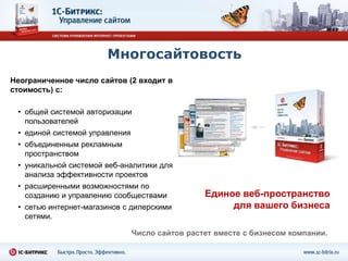 Многосайтовость
Неограниченное число сайтов (2 входит в
стоимость) с:

 • общей системой авторизации
   пользователей
 • единой системой управления
 • объединенным рекламным
   пространством
 • уникальной системой веб-аналитики для
   анализа эффективности проектов
 • расширенными возможностями по
   созданию и управлению сообществами            Единое веб-пространство
 • сетью интернет-магазинов с дилерскими              для вашего бизнеса
   сетями.

                                Число сайтов растет вместе с бизнесом компании.
 