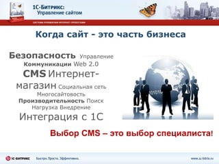 Когда сайт - это часть бизнеса

Безопасность      Управление
  Коммуникации Web 2.0

  CMS Интернет-
 магазин Социальная сеть
      Многосайтовость
 Производительность Поиск
    Нагрузка Внедрение
 Интеграция с 1С
         Выбор CMS – это выбор специалиста!
 