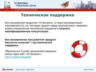 Техническая поддержка
Все пользователи продуктов «1С-Битрикс», а также некоммерческие
пользователи (те, кто тестирует продукт перед покупкой) могут направить
вопрос специалистам технической поддержки и получить
квалифицированную консультацию.


Все коммерческие пользователи продукта
бесплатно получают 1 год технической
поддержки.

Обратиться в Службу технической поддержки
можно через сайт «1С-Битрикс»:
www.1c-bitrix.ru/support/
 
