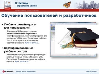 Обучение пользователей и разработчиков

• Учебные онлайн-курсы
  для пользователей
   Компания «1С-Битрикс» проводит
   бесплатное онлайн-обучение и
   сертификацию пользователей программного
   продукта «1С-Битрикс: Управление сайтом».
   Курсы могут пройти все желающие
   бесплатно на сайте www.1c-bitrix.ru.

• Сертифицированные
  учебные центры
  Авторизованные учебные центры проводят
  платные учебные курсы в России и СНГ.
  Расписание ближайших курсов вы найдете
  на сайте www.1c-bitrix.ru.
 