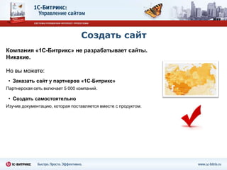 Создать сайт
Компания «1С-Битрикс» не разрабатывает сайты.
Никакие.

Но вы можете:
 • Заказать сайт у партнеров «1С-Битрикс»
Партнерская сеть включает 5 000 компаний.

 • Создать самостоятельно
Изучив документацию, которая поставляется вместе с продуктом.
 