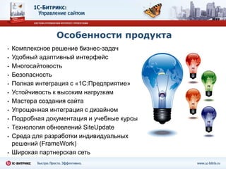 Особенности продукта
•   Комплексное решение бизнес-задач
•   Удобный адаптивный интерфейс
•   Многосайтовость
•   Безопасность
•   Полная интеграция с «1С:Предприятие»
•   Устойчивость к высоким нагрузкам
•   Мастера создания сайта
•   Упрощенная интеграция с дизайном
•   Подробная документация и учебные курсы
•   Технология обновлений SiteUpdate
•   Среда для разработки индивидуальных
    решений (FrameWork)
•   Широкая партнерская сеть
 