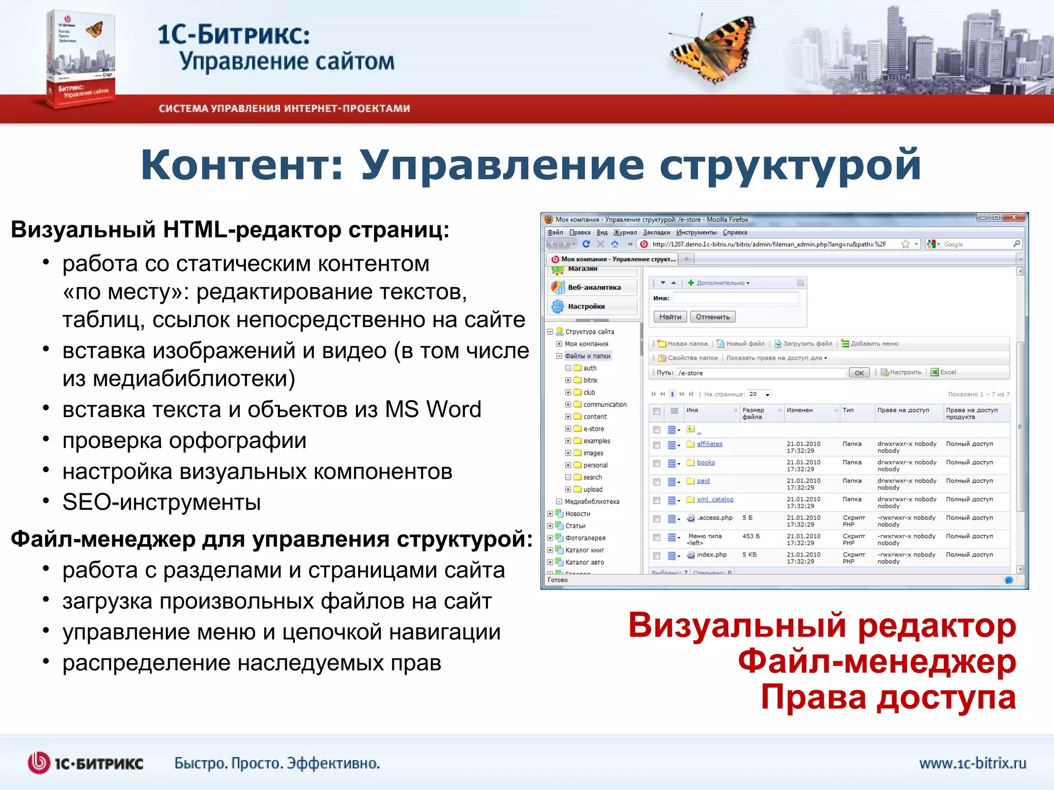 Контент: Управление структурой
Визуальный HTML-редактор страниц:
  • работа со статическим контентом
    «по месту»: редактирование текстов,
    таблиц, ссылок непосредственно на сайте
  • вставка изображений и видео (в том числе
    из медиабиблиотеки)
  • вставка текста и объектов из MS Word
  • проверка орфографии
  • настройка визуальных компонентов
  • SEO-инструменты
Файл-менеджер для управления структурой:
  • работа с разделами и страницами сайта
  • загрузка произвольных файлов на сайт
  • управление меню и цепочкой навигации       Визуальный редактор
  • распределение наследуемых прав                  Файл-менеджер
                                                     Права доступа
 