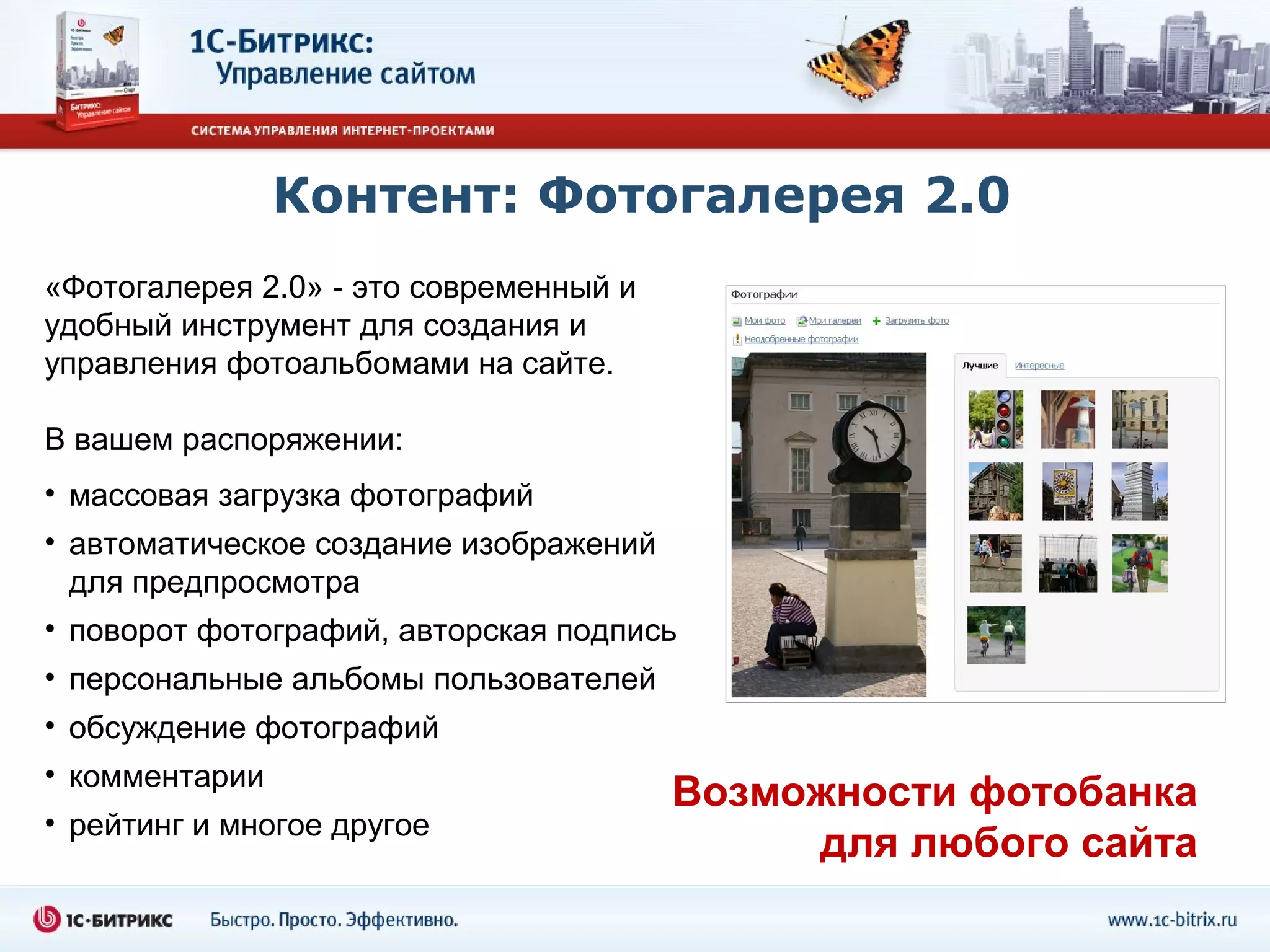 Контент: Фотогалерея 2.0
«Фотогалерея 2.0» - это современный и
удобный инструмент для создания и
управления фотоальбомами на сайте.

В вашем распоряжении:
• массовая загрузка фотографий
• автоматическое создание изображений
  для предпросмотра
• поворот фотографий, авторская подпись
• персональные альбомы пользователей
• обсуждение фотографий
• комментарии
                                        Возможности фотобанка
• рейтинг и многое другое
                                             для любого сайта
 