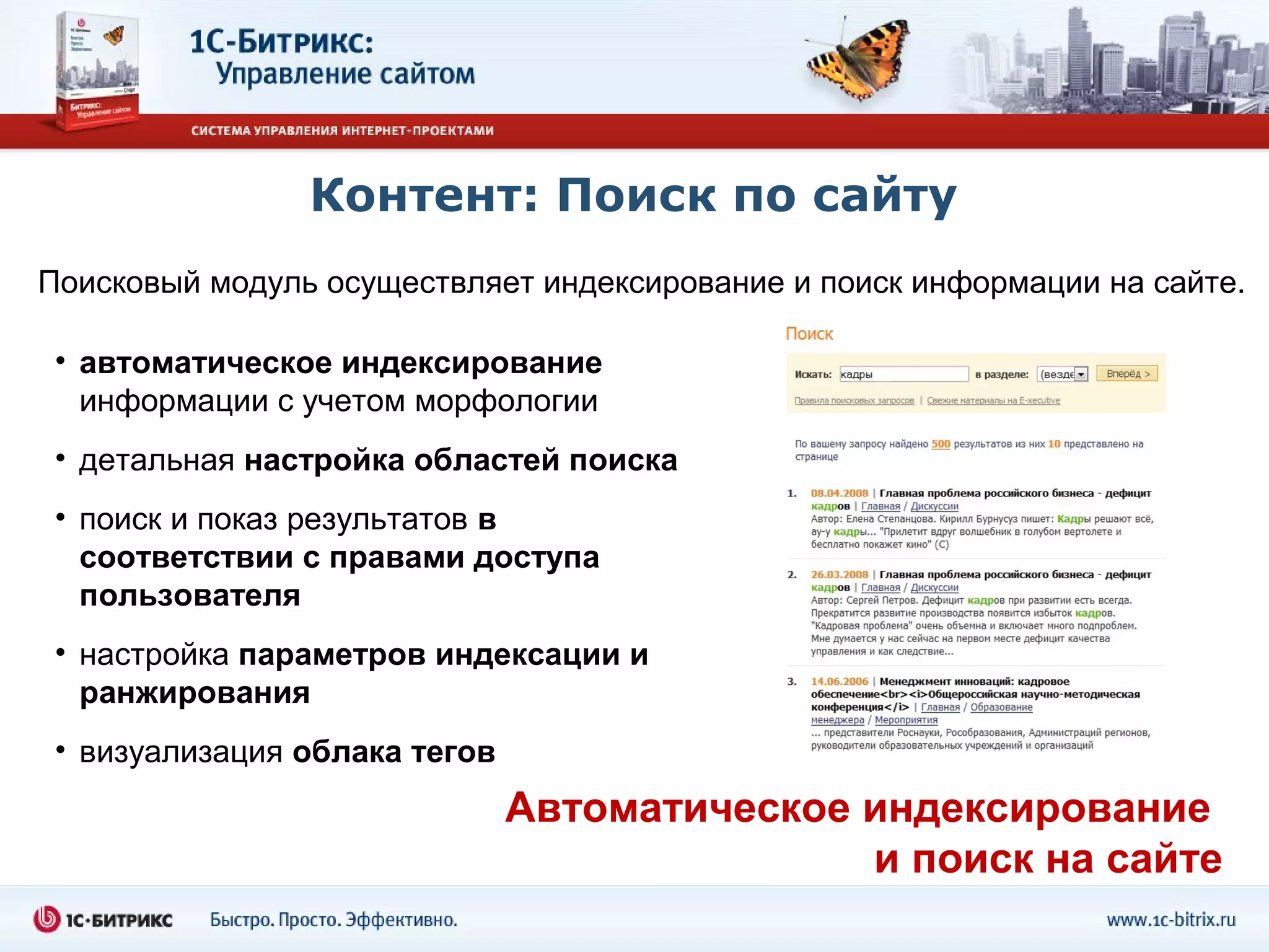 Контент: Поиск по сайту
Поисковый модуль осуществляет индексирование и поиск информации на сайте.

 • автоматическое индексирование
   информации с учетом морфологии
 • детальная настройка областей поиска
 • поиск и показ результатов в
   соответствии с правами доступа
   пользователя
 • настройка параметров индексации и
   ранжирования
 • визуализация облака тегов
                               Автоматическое индексирование
                                              и поиск на сайте
 