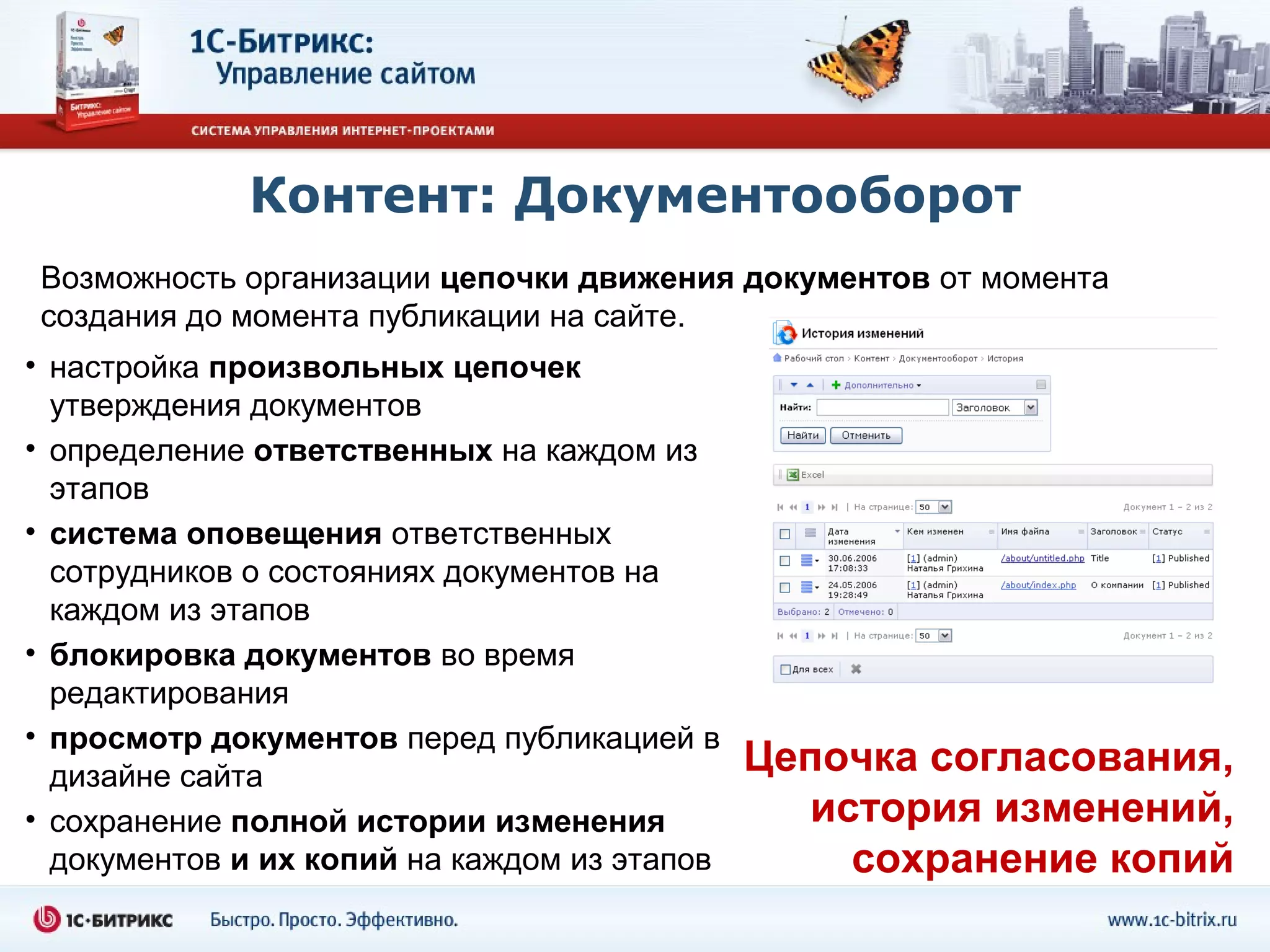 Контент: Документооборот
Возможность организации цепочки движения документов от момента
создания до момента публикации на сайте.
• настройка произвольных цепочек
  утверждения документов
• определение ответственных на каждом из
  этапов
• система оповещения ответственных
  сотрудников о состояниях документов на
  каждом из этапов
• блокировка документов во время
  редактирования
• просмотр документов перед публикацией в
  дизайне сайта                               Цепочка согласования,
• сохранение полной истории изменения           история изменений,
  документов и их копий на каждом из этапов       сохранение копий
 