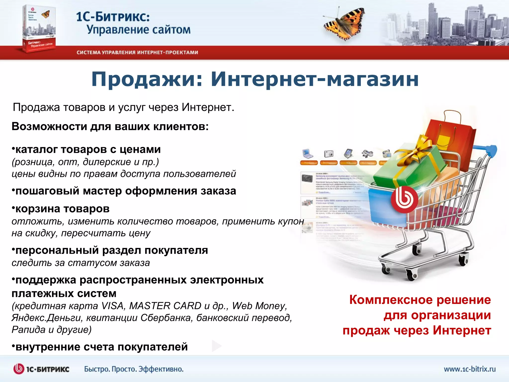 Продажи: Интернет-магазин
Продажа товаров и услуг через Интернет.
Возможности для ваших клиентов:
•каталог товаров с ценами
(розница, опт, дилерские и пр.)
цены видны по правам доступа пользователей
•пошаговый мастер оформления заказа
•корзина товаров
отложить, изменить количество товаров, применить купон
на скидку, пересчитать цену
•персональный раздел покупателя
следить за статусом заказа
•поддержка распространенных электронных
платежных систем
(кредитная карта VISA, MASTER CARD и др., Web Money,
                                                           Комплексное решение
Яндекс.Деньги, квитанции Сбербанка, банковский перевод,        для организации
Рапида и другие)                                          продаж через Интернет
•внутренние счета покупателей
 