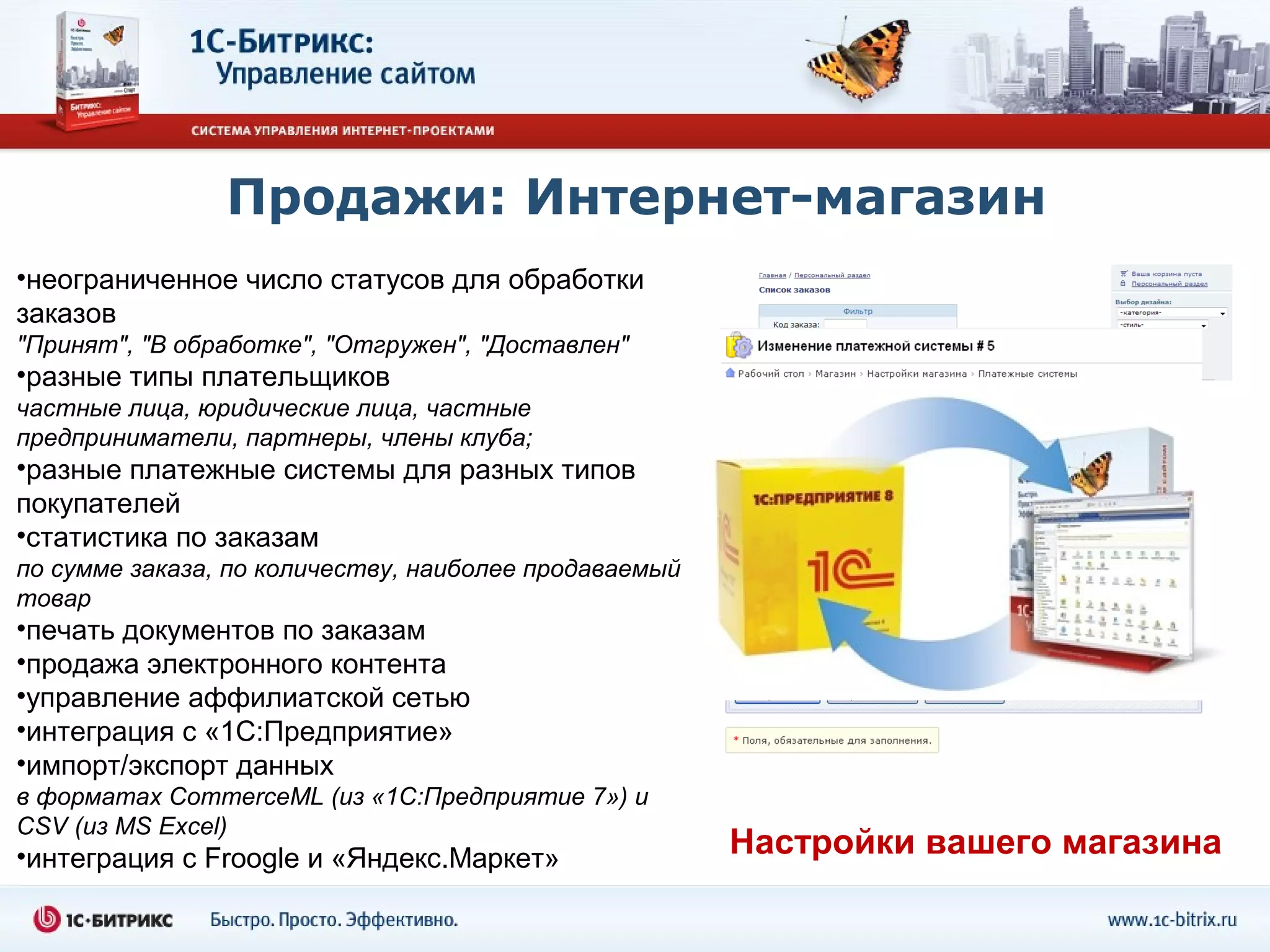 Продажи: Интернет-магазин
•неограниченное число статусов для обработки
заказов
"Принят", "В обработке", "Отгружен", "Доставлен"
•разные типы плательщиков
частные лица, юридические лица, частные
предприниматели, партнеры, члены клуба;
•разные платежные системы для разных типов
покупателей
•статистика по заказам
по сумме заказа, по количеству, наиболее продаваемый
товар
•печать документов по заказам
•продажа электронного контента
•управление аффилиатской сетью
•интеграция с «1С:Предприятие»
•импорт/экспорт данных
в форматах CommerceML (из «1С:Предприятие 7») и
CSV (из MS Excel)
•интеграция с Froogle и «Яндекс.Маркет»                Настройки вашего магазина
 