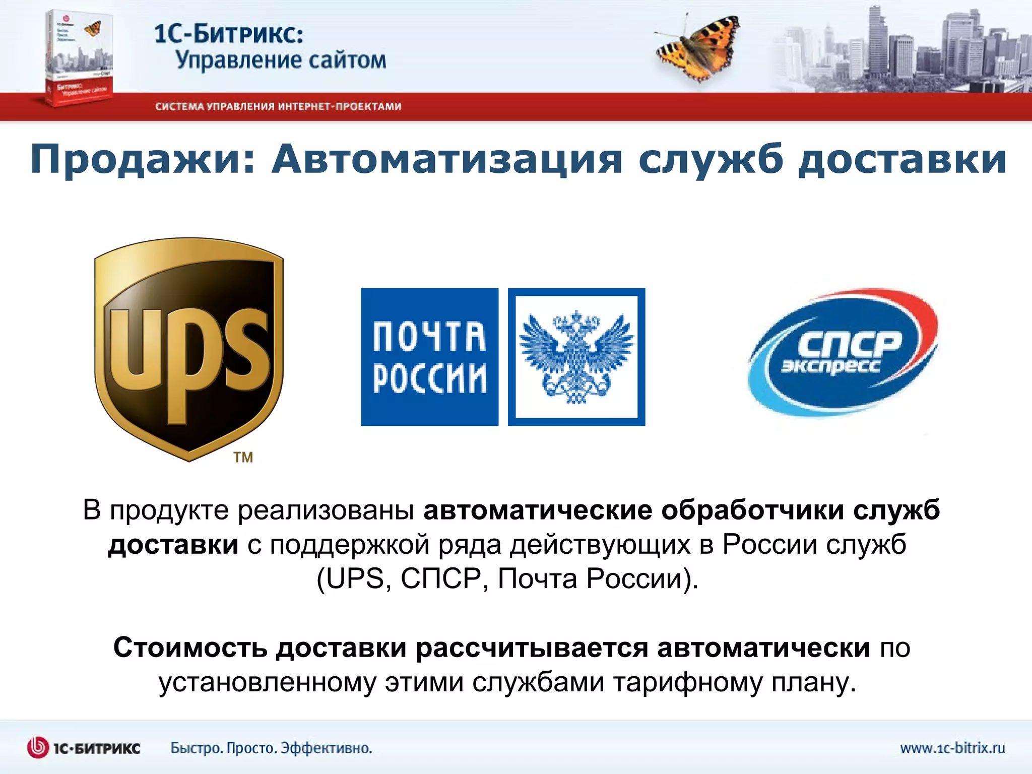 Продажи: Автоматизация служб доставки




  В продукте реализованы автоматические обработчики служб
    доставки с поддержкой ряда действующих в России служб
                  (UPS, СПСР, Почта России).

   Стоимость доставки рассчитывается автоматически по
      установленному этими службами тарифному плану.
 