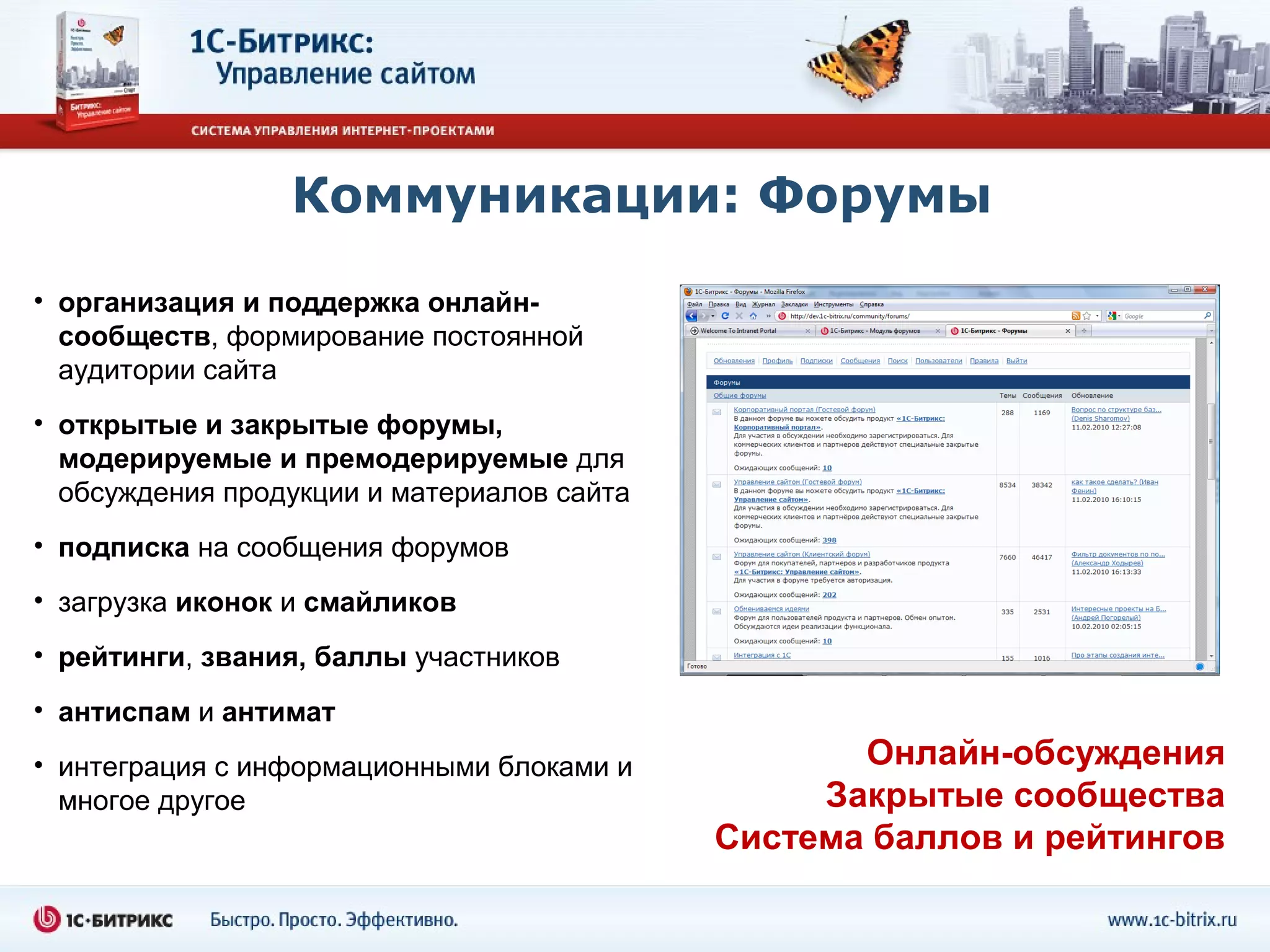 Коммуникации: Форумы
• организация и поддержка онлайн-
  сообществ, формирование постоянной
  аудитории сайта
• открытые и закрытые форумы,
  модерируемые и премодерируемые для
  обсуждения продукции и материалов сайта
• подписка на сообщения форумов
• загрузка иконок и смайликов
• рейтинги, звания, баллы участников
• антиспам и антимат
• интеграция с информационными блоками и           Онлайн-обсуждения
  многое другое                                  Закрытые сообщества
                                            Cистема баллов и рейтингов
 
