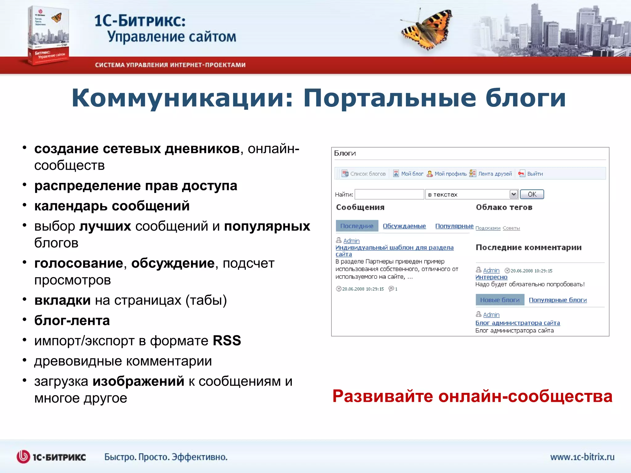 Коммуникации: Портальные блоги
• создание сетевых дневников, онлайн-
  сообществ
• распределение прав доступа
• календарь сообщений
• выбор лучших сообщений и популярных
  блогов
• голосование, обсуждение, подсчет
  просмотров
• вкладки на страницах (табы)
• блог-лента
• импорт/экспорт в формате RSS
• древовидные комментарии
• загрузка изображений к сообщениям и
  многое другое                         Развивайте онлайн-сообщества
 
