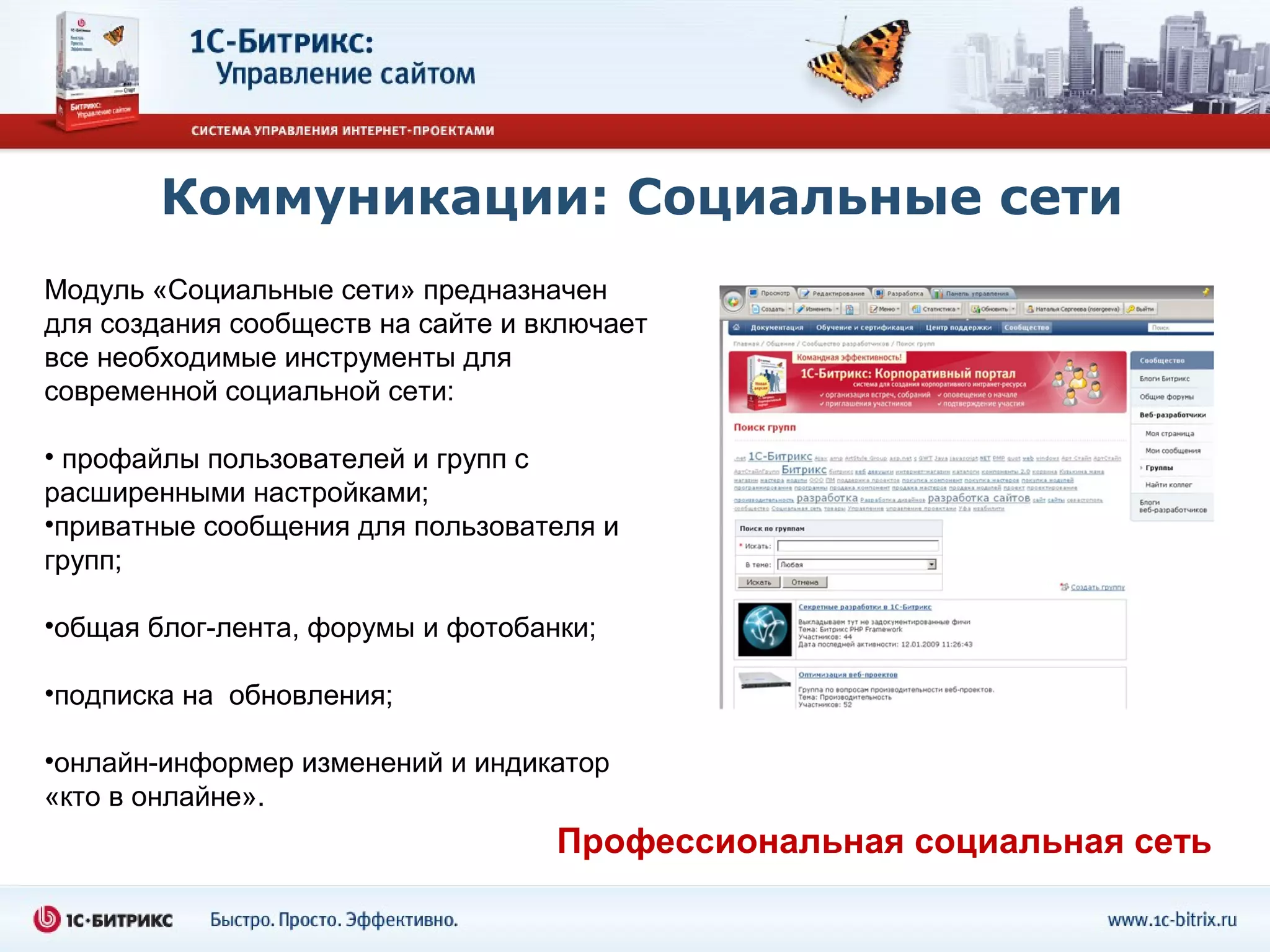Коммуникации: Социальные сети
Модуль «Социальные сети» предназначен
для создания сообществ на сайте и включает
все необходимые инструменты для
современной социальной сети:

• профайлы пользователей и групп с
расширенными настройками;
•приватные сообщения для пользователя и
групп;

•общая блог-лента, форумы и фотобанки;

•подписка на обновления;

•онлайн-информер изменений и индикатор
«кто в онлайне».
                                   Профессиональная социальная сеть
 