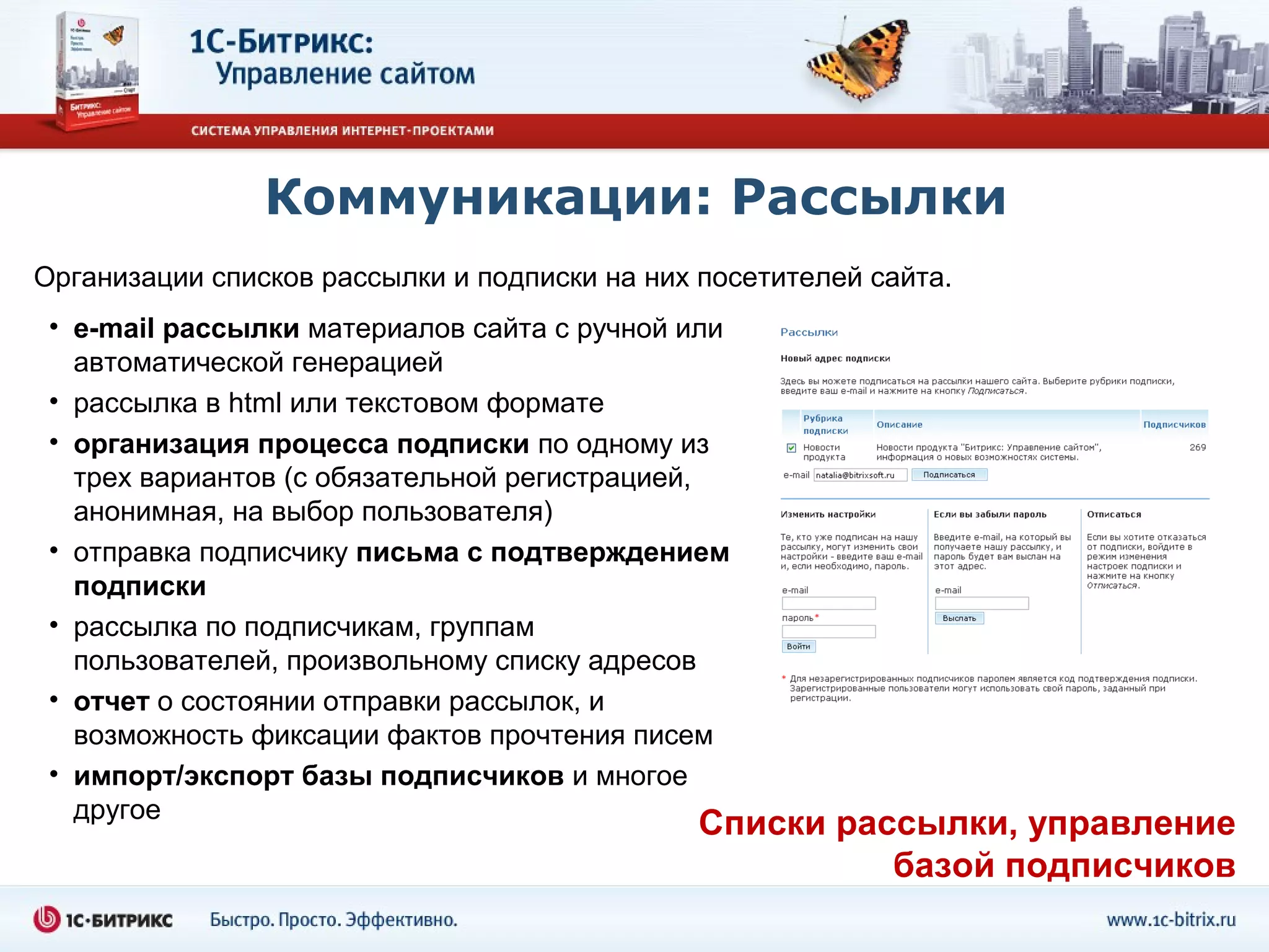 Коммуникации: Рассылки
Организации списков рассылки и подписки на них посетителей сайта.
 • e-mail рассылки материалов сайта с ручной или
   автоматической генерацией
 • рассылка в html или текстовом формате
 • организация процесса подписки по одному из
   трех вариантов (с обязательной регистрацией,
   анонимная, на выбор пользователя)
 • отправка подписчику письма с подтверждением
   подписки
 • рассылка по подписчикам, группам
   пользователей, произвольному списку адресов
 • отчет о состоянии отправки рассылок, и
   возможность фиксации фактов прочтения писем
 • импорт/экспорт базы подписчиков и многое
   другое
                                               Списки рассылки, управление
                                                         базой подписчиков
 