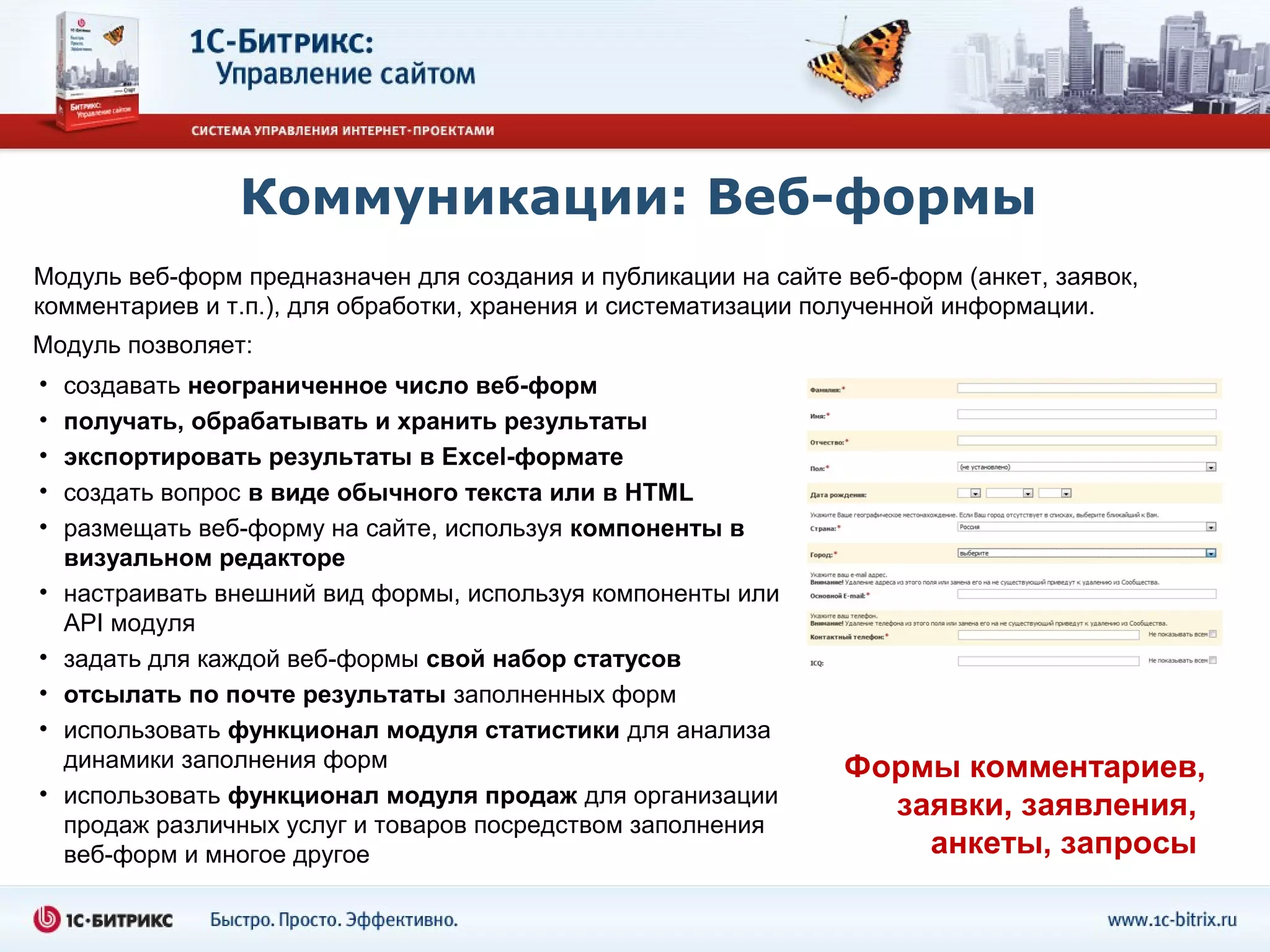 Коммуникации: Веб-формы
Модуль веб-форм предназначен для создания и публикации на сайте веб-форм (анкет, заявок,
комментариев и т.п.), для обработки, хранения и систематизации полученной информации.
Модуль позволяет:
•   создавать неограниченное число веб-форм
•   получать, обрабатывать и хранить результаты
•   экспортировать результаты в Excel-формате
•   создать вопрос в виде обычного текста или в HTML
•   размещать веб-форму на сайте, используя компоненты в
    визуальном редакторе
•   настраивать внешний вид формы, используя компоненты или
    API модуля
•   задать для каждой веб-формы свой набор статусов
•   отсылать по почте результаты заполненных форм
•   использовать функционал модуля статистики для анализа
    динамики заполнения форм                                    Формы комментариев,
•   использовать функционал модуля продаж для организации         заявки, заявления,
    продаж различных услуг и товаров посредством заполнения
    веб-форм и многое другое                                        анкеты, запросы
 