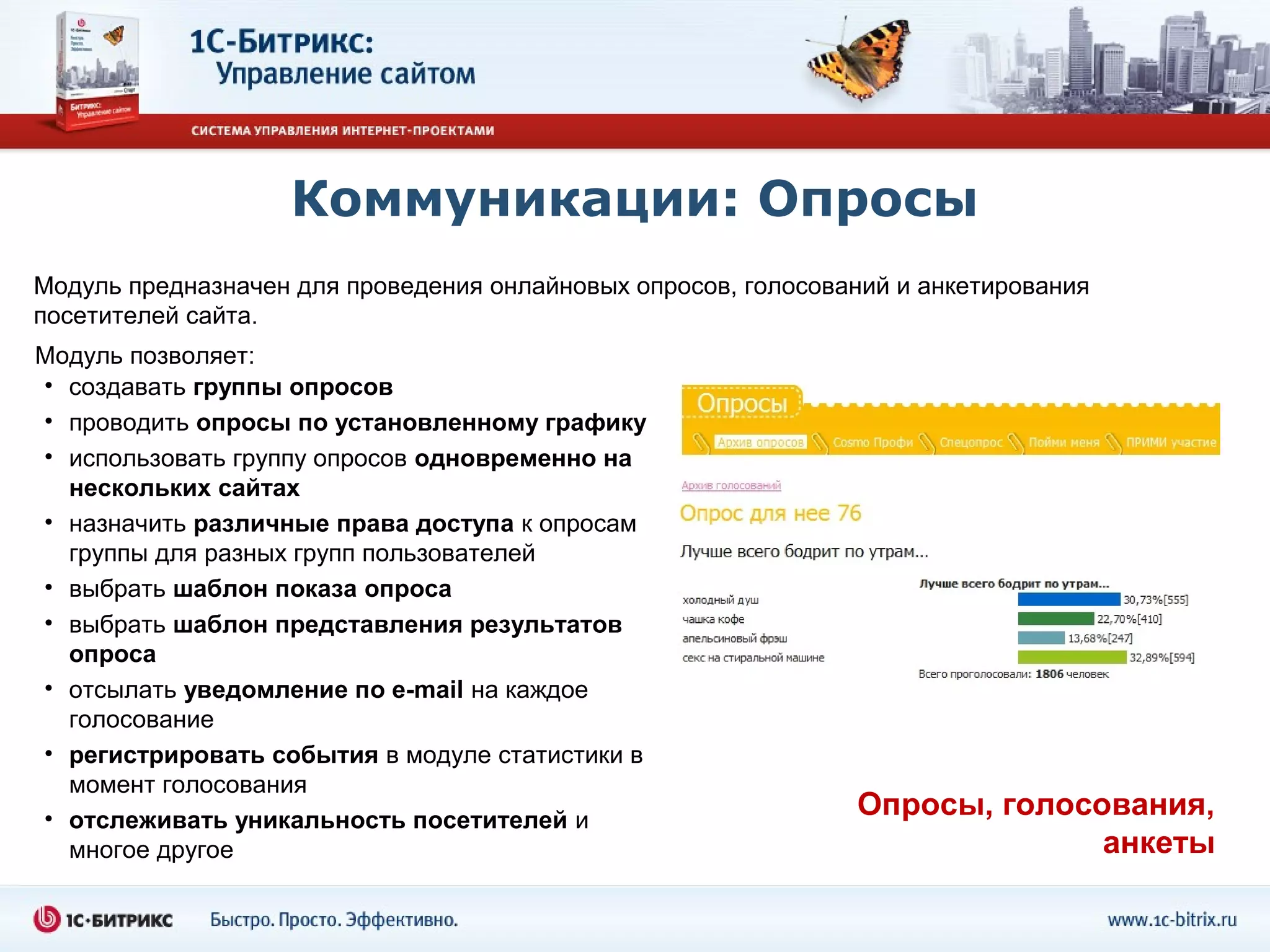 Коммуникации: Опросы
Модуль предназначен для проведения онлайновых опросов, голосований и анкетирования
посетителей сайта.
Модуль позволяет:
• создавать группы опросов
• проводить опросы по установленному графику
• использовать группу опросов одновременно на
  нескольких сайтах
• назначить различные права доступа к опросам
  группы для разных групп пользователей
• выбрать шаблон показа опроса
• выбрать шаблон представления результатов
  опроса
• отсылать уведомление по e-mail на каждое
  голосование
• регистрировать события в модуле статистики в
  момент голосования
• отслеживать уникальность посетителей и                       Опросы, голосования,
  многое другое                                                              анкеты
 