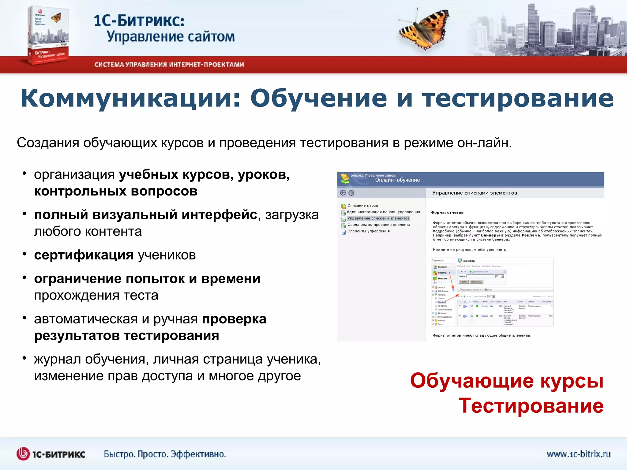 Коммуникации: Обучение и тестирование
Создания обучающих курсов и проведения тестирования в режиме он-лайн.

• организация учебных курсов, уроков,
  контрольных вопросов
• полный визуальный интерфейс, загрузка
  любого контента
• сертификация учеников
• ограничение попыток и времени
  прохождения теста
• автоматическая и ручная проверка
  результатов тестирования
• журнал обучения, личная страница ученика,
  изменение прав доступа и многое другое
                                                      Обучающие курсы
                                                          Тестирование
 
