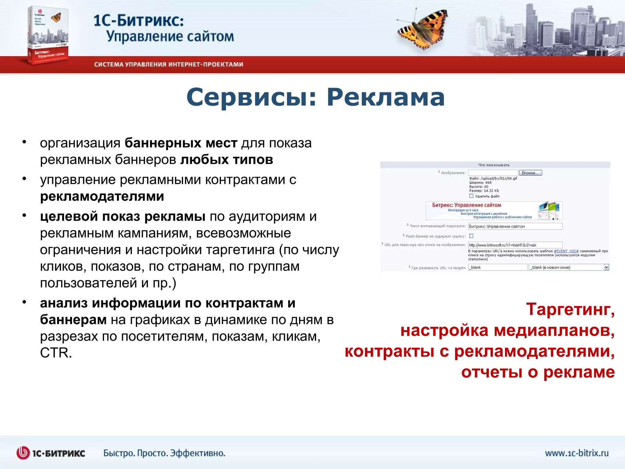Сервисы: Реклама
• организация баннерных мест для показа
  рекламных баннеров любых типов
• управление рекламными контрактами с
  рекламодателями
• целевой показ рекламы по аудиториям и
  рекламным кампаниям, всевозможные
  ограничения и настройки таргетинга (по числу
  кликов, показов, по странам, по группам
  пользователей и пр.)
• анализ информации по контрактам и
                                                                     Таргетинг,
  баннерам на графиках в динамике по дням в
  разрезах по посетителям, показам, кликам,            настройка медиапланов,
  CTR.                                           контракты с рекламодателями,
                                                              отчеты о рекламе
 