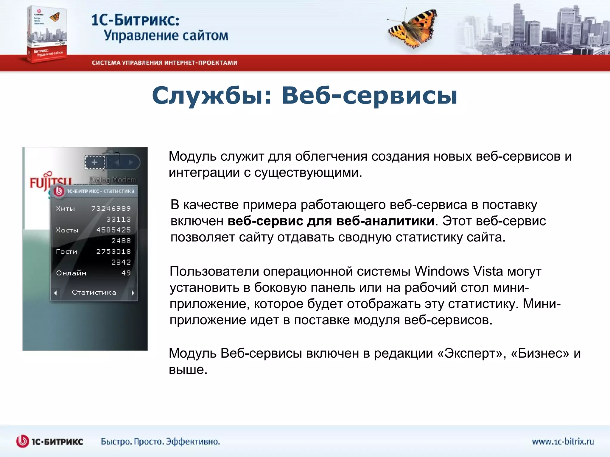 Службы: Веб-сервисы

 Модуль служит для облегчения создания новых веб-сервисов и
 интеграции с существующими.

 В качестве примера работающего веб-сервиса в поставку
 включен веб-сервис для веб-аналитики. Этот веб-сервис
 позволяет сайту отдавать сводную статистику сайта.

 Пользователи операционной системы Windows Vista могут
 установить в боковую панель или на рабочий стол мини-
 приложение, которое будет отображать эту статистику. Мини-
 приложение идет в поставке модуля веб-сервисов.

 Модуль Веб-сервисы включен в редакции «Эксперт», «Бизнес» и
 выше.
 