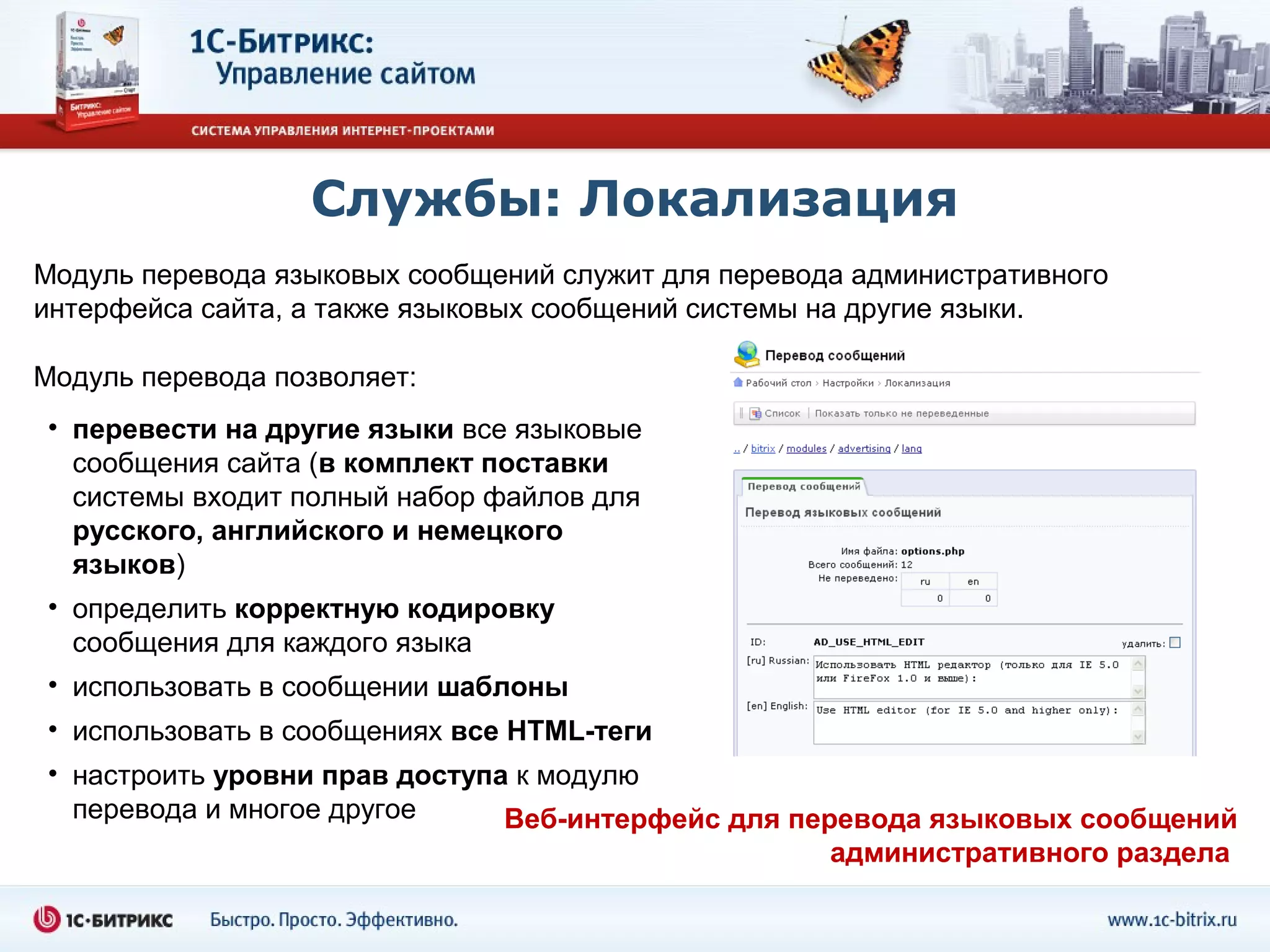 Службы: Локализация
Модуль перевода языковых сообщений служит для перевода административного
интерфейса сайта, а также языковых сообщений системы на другие языки.

Модуль перевода позволяет:
• перевести на другие языки все языковые
  сообщения сайта (в комплект поставки
  системы входит полный набор файлов для
  русского, английского и немецкого
  языков)
• определить корректную кодировку
  сообщения для каждого языка
• использовать в сообщении шаблоны
• использовать в сообщениях все HTML-теги
• настроить уровни прав доступа к модулю
  перевода и многое другое     Веб-интерфейс для перевода языковых сообщений
                                                     административного раздела
 