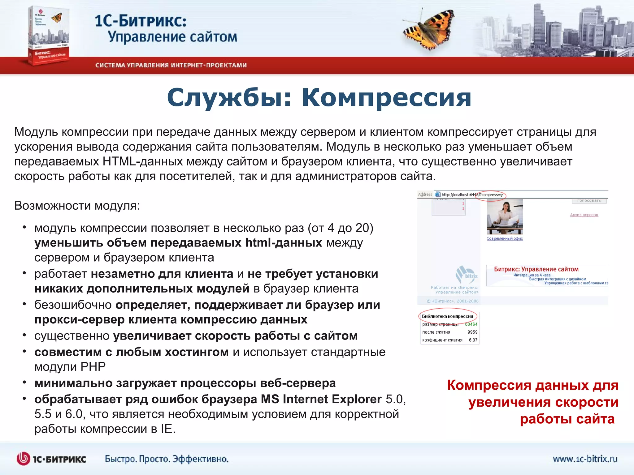 Службы: Компрессия
Модуль компрессии при передаче данных между сервером и клиентом компрессирует страницы для
ускорения вывода содержания сайта пользователям. Модуль в несколько раз уменьшает объем
передаваемых HTML-данных между сайтом и браузером клиента, что существенно увеличивает
скорость работы как для посетителей, так и для администраторов сайта.

Возможности модуля:
 • модуль компрессии позволяет в несколько раз (от 4 до 20)
   уменьшить объем передаваемых html-данных между
   сервером и браузером клиента
 • работает незаметно для клиента и не требует установки
   никаких дополнительных модулей в браузер клиента
 • безошибочно определяет, поддерживает ли браузер или
   прокси-сервер клиента компрессию данных
 • существенно увеличивает скорость работы с сайтом
 • совместим с любым хостингом и использует стандартные
   модули PHP
 • минимально загружает процессоры веб-сервера                    Компрессия данных для
 • обрабатывает ряд ошибок браузера MS Internet Explorer 5.0,       увеличения скорости
   5.5 и 6.0, что является необходимым условием для корректной             работы сайта
   работы компрессии в IE.
 