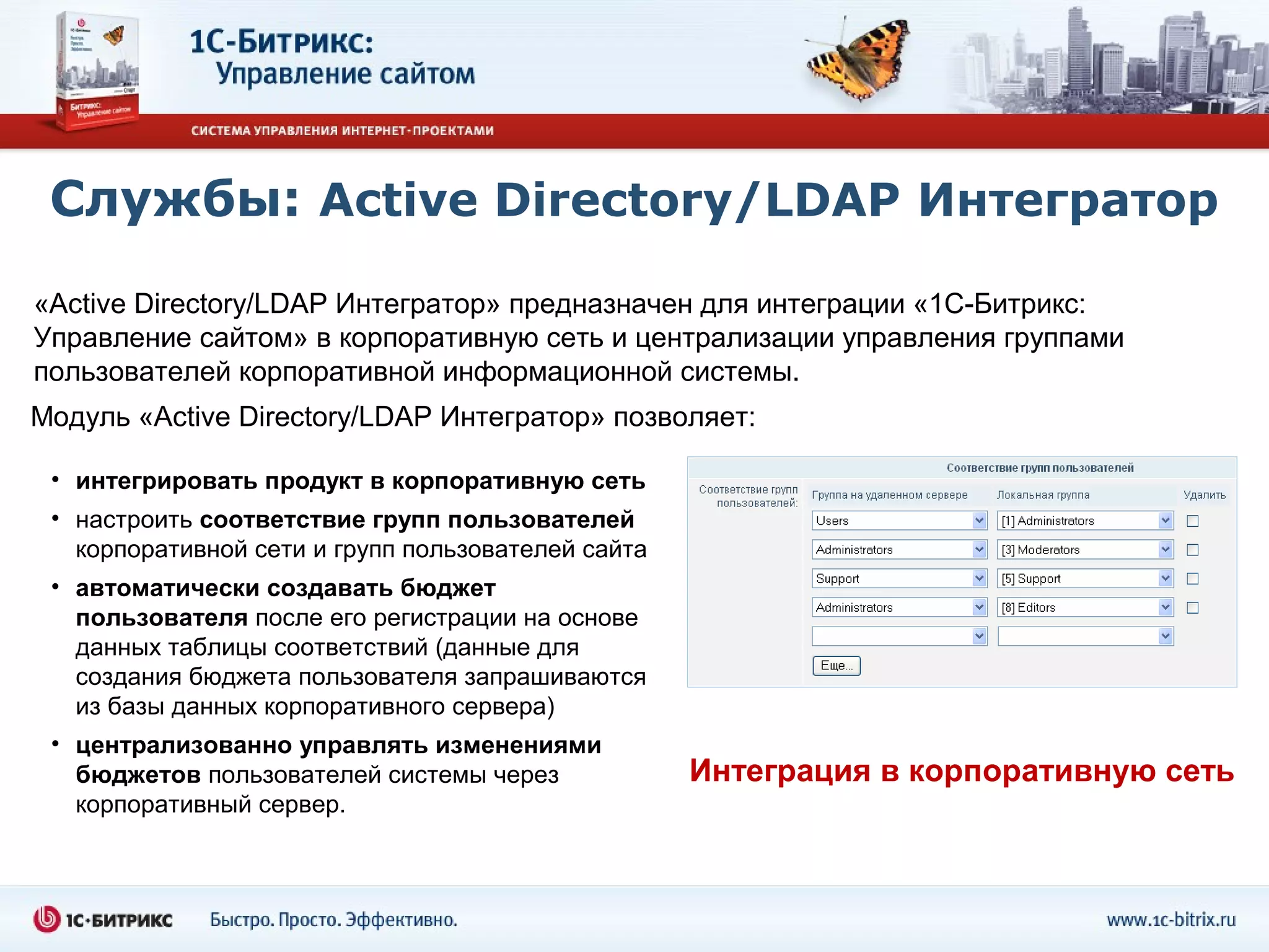 Службы: Active Directory/LDAP Интегратор
«Active Directory/LDAP Интегратор» предназначен для интеграции «1С-Битрикс:
Управление сайтом» в корпоративную сеть и централизации управления группами
пользователей корпоративной информационной системы.
Модуль «Active Directory/LDAP Интегратор» позволяет:

 • интегрировать продукт в корпоративную сеть
 • настроить соответствие групп пользователей
   корпоративной сети и групп пользователей сайта
 • автоматически создавать бюджет
   пользователя после его регистрации на основе
   данных таблицы соответствий (данные для
   создания бюджета пользователя запрашиваются
   из базы данных корпоративного сервера)
 • централизованно управлять изменениями
   бюджетов пользователей системы через             Интеграция в корпоративную сеть
   корпоративный сервер.
 