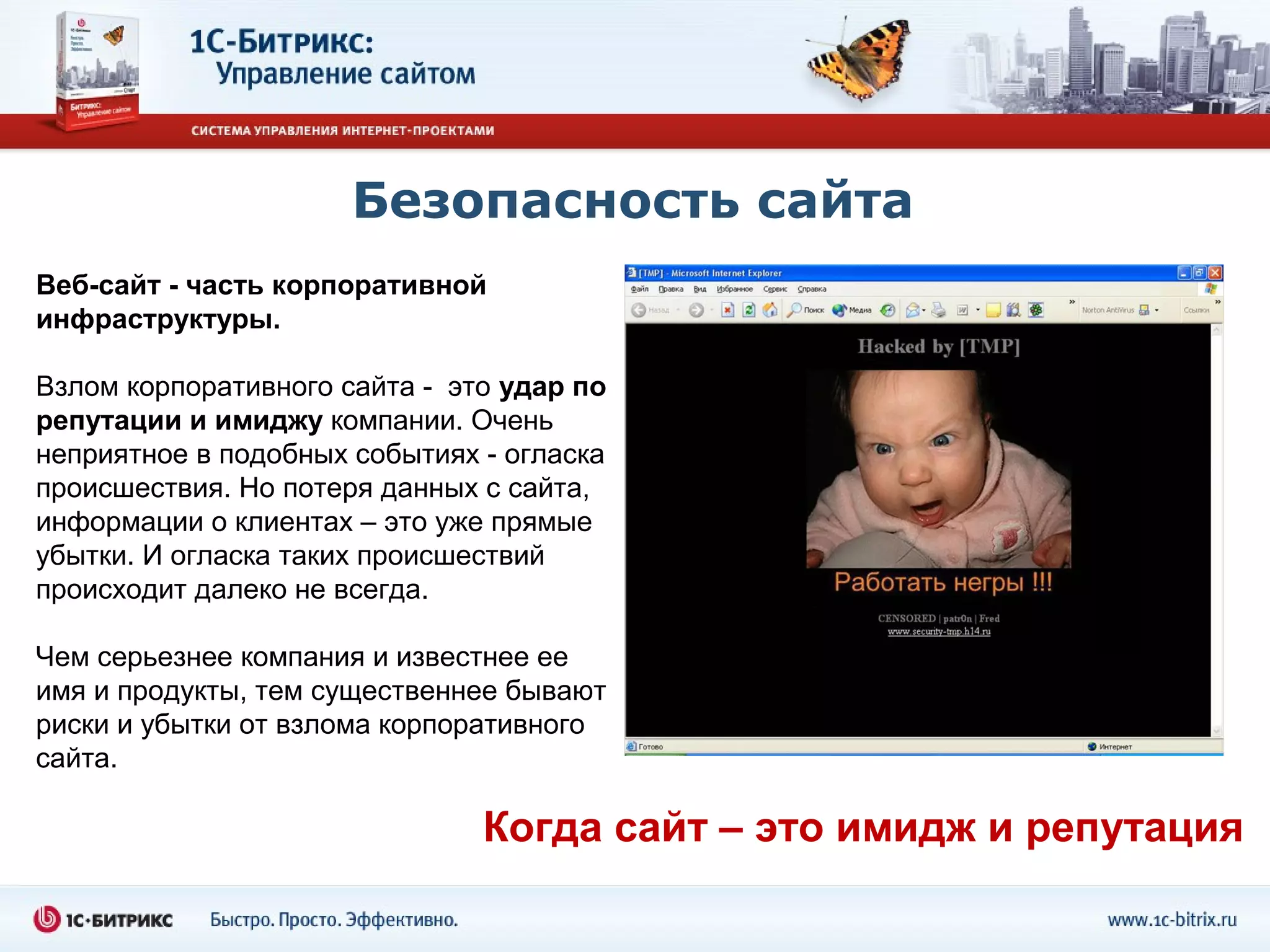Безопасность сайта
Веб-сайт - часть корпоративной
инфраструктуры.

Взлом корпоративного сайта - это удар по
репутации и имиджу компании. Очень
неприятное в подобных событиях - огласка
происшествия. Но потеря данных с сайта,
информации о клиентах – это уже прямые
убытки. И огласка таких происшествий
происходит далеко не всегда.

Чем серьезнее компания и известнее ее
имя и продукты, тем существеннее бывают
риски и убытки от взлома корпоративного
сайта.

                               Когда сайт – это имидж и репутация
 