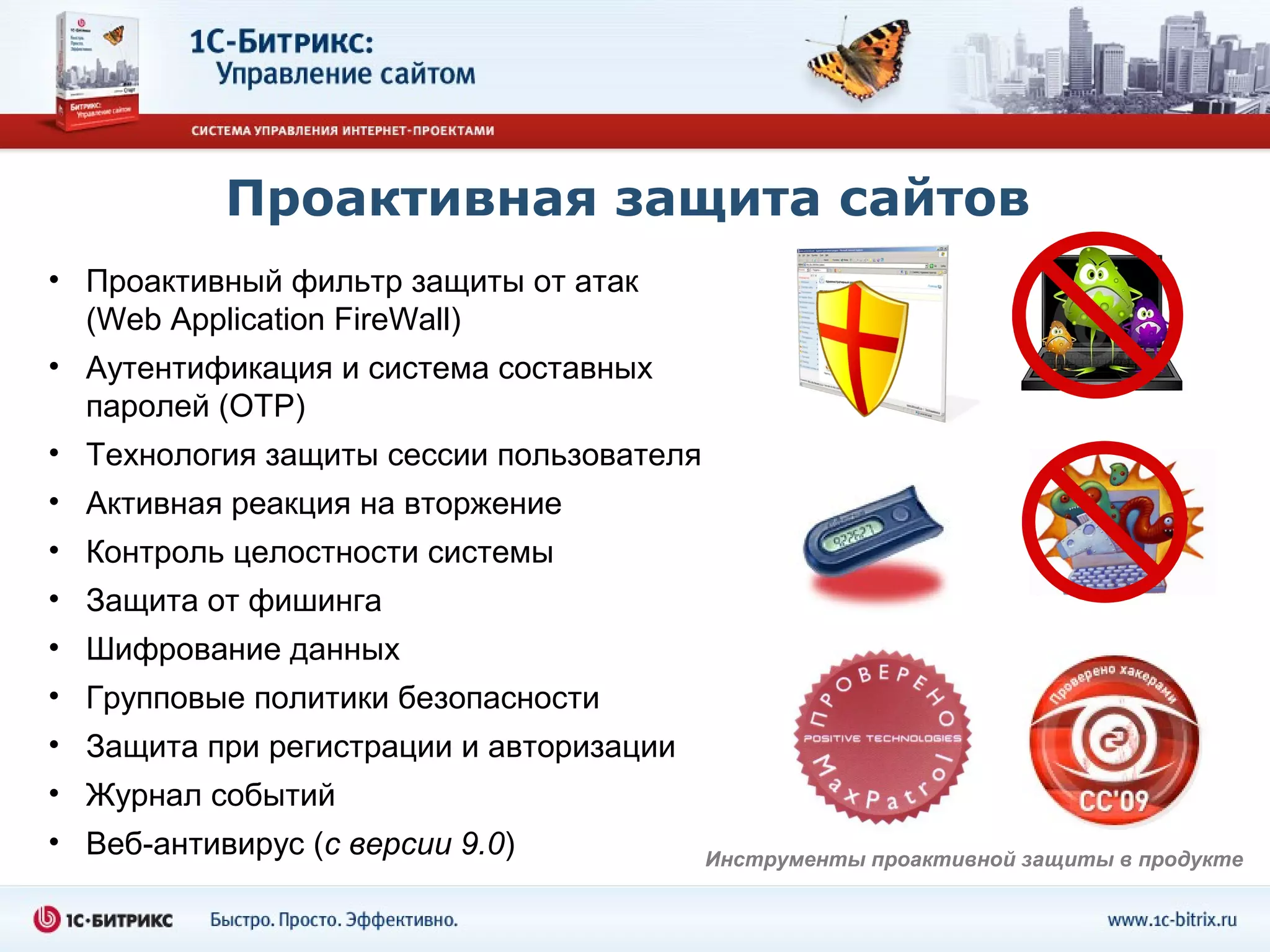 Проактивная защита сайтов
• Проактивный фильтр защиты от атак
  (Web Application FireWall)
• Аутентификация и система составных
  паролей (OTP)
• Технология защиты сессии пользователя
• Активная реакция на вторжение
• Контроль целостности системы
• Защита от фишинга
• Шифрование данных
• Групповые политики безопасности
• Защита при регистрации и авторизации
• Журнал событий
• Веб-антивирус (с версии 9.0)            Инструменты проактивной защиты в продукте
 