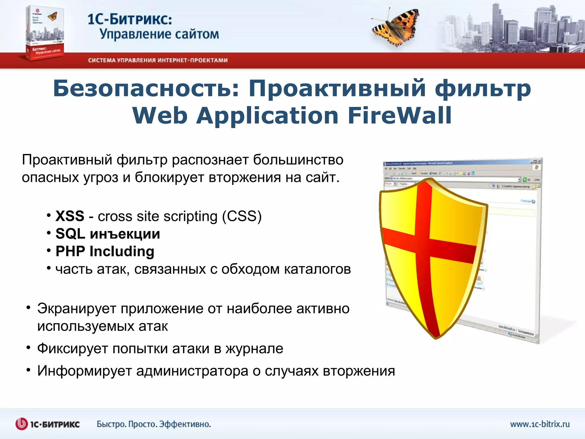 Безопасность: Проактивный фильтр
         Web Application FireWall
Проактивный фильтр распознает большинство
опасных угроз и блокирует вторжения на сайт.

   • XSS - cross site scripting (СSS)
   • SQL инъекции
   • PHP Including
   • часть атак, связанных с обходом каталогов

• Экранирует приложение от наиболее активно
  используемых атак
• Фиксирует попытки атаки в журнале
• Информирует администратора о случаях вторжения
 