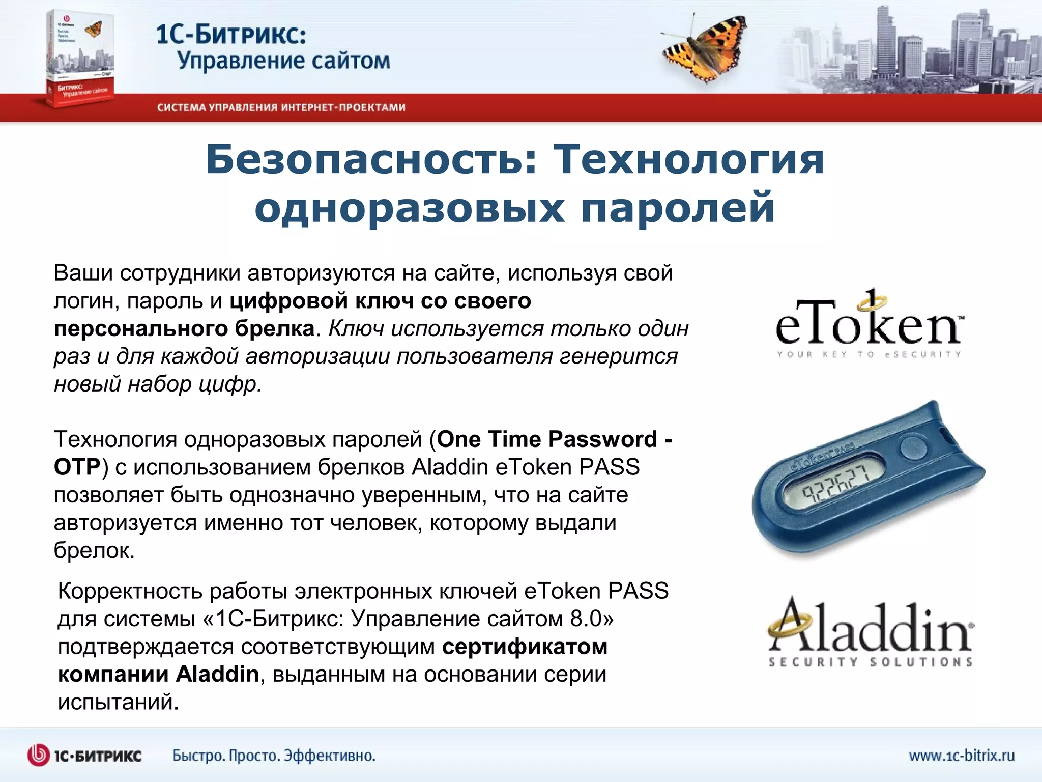 Безопасность: Технология
              одноразовых паролей
Ваши сотрудники авторизуются на сайте, используя свой
логин, пароль и цифровой ключ со своего
персонального брелка. Ключ используется только один
раз и для каждой авторизации пользователя генерится
новый набор цифр.

Технология одноразовых паролей (One Time Password -
OTP) с использованием брелков Aladdin eToken PASS
позволяет быть однозначно уверенным, что на сайте
авторизуется именно тот человек, которому выдали
брелок.
Корректность работы электронных ключей eToken PASS
для системы «1С-Битрикс: Управление сайтом 8.0»
подтверждается соответствующим сертификатом
компании Aladdin, выданным на основании серии
испытаний.
 