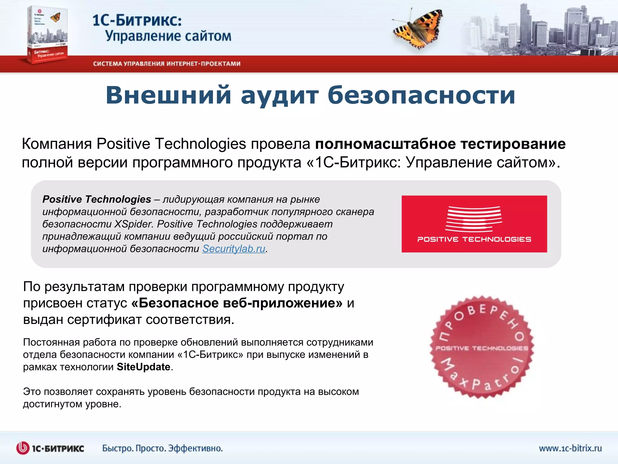 Внешний аудит безопасности
Компания Positive Technologies провела полномасштабное тестирование
полной версии программного продукта «1С-Битрикс: Управление сайтом».

   Positive Technologies – лидирующая компания на рынке
   информационной безопасности, разработчик популярного сканера
   безопасности XSpider. Positive Technologies поддерживает
   принадлежащий компании ведущий российский портал по
   информационной безопасности Securitylab.ru.


По результатам проверки программному продукту
присвоен статус «Безопасное веб-приложение» и
выдан сертификат соответствия.
Постоянная работа по проверке обновлений выполняется сотрудниками
отдела безопасности компании «1С-Битрикс» при выпуске изменений в
рамках технологии SiteUpdate.

Это позволяет сохранять уровень безопасности продукта на высоком
достигнутом уровне.
 