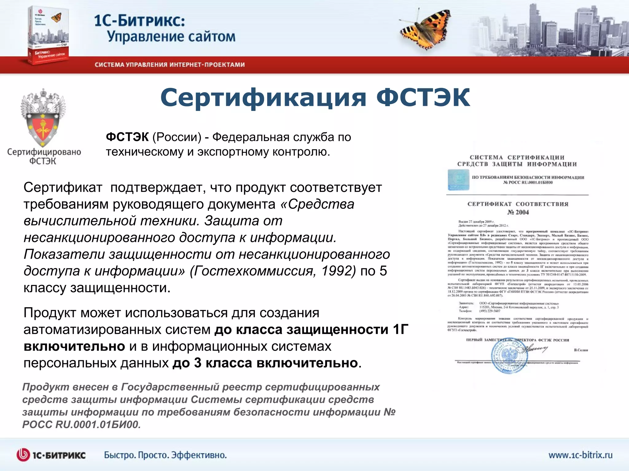 Сертификация ФСТЭК
             ФСТЭК (России) - Федеральная служба по
             техническому и экспортному контролю.

Сертификат подтверждает, что продукт соответствует
требованиям руководящего документа «Средства
вычислительной техники. Защита от
несанкционированного доступа к информации.
Показатели защищенности от несанкционированного
доступа к информации» (Гостехкоммиссия, 1992) по 5
классу защищенности.
Продукт может использоваться для создания
автоматизированных систем до класса защищенности 1Г
включительно и в информационных системах
персональных данных до 3 класса включительно.
Продукт внесен в Государственный реестр сертифицированных
средств защиты информации Системы сертификации средств
защиты информации по требованиям безопасности информации №
РОСС RU.0001.01БИ00.
 
