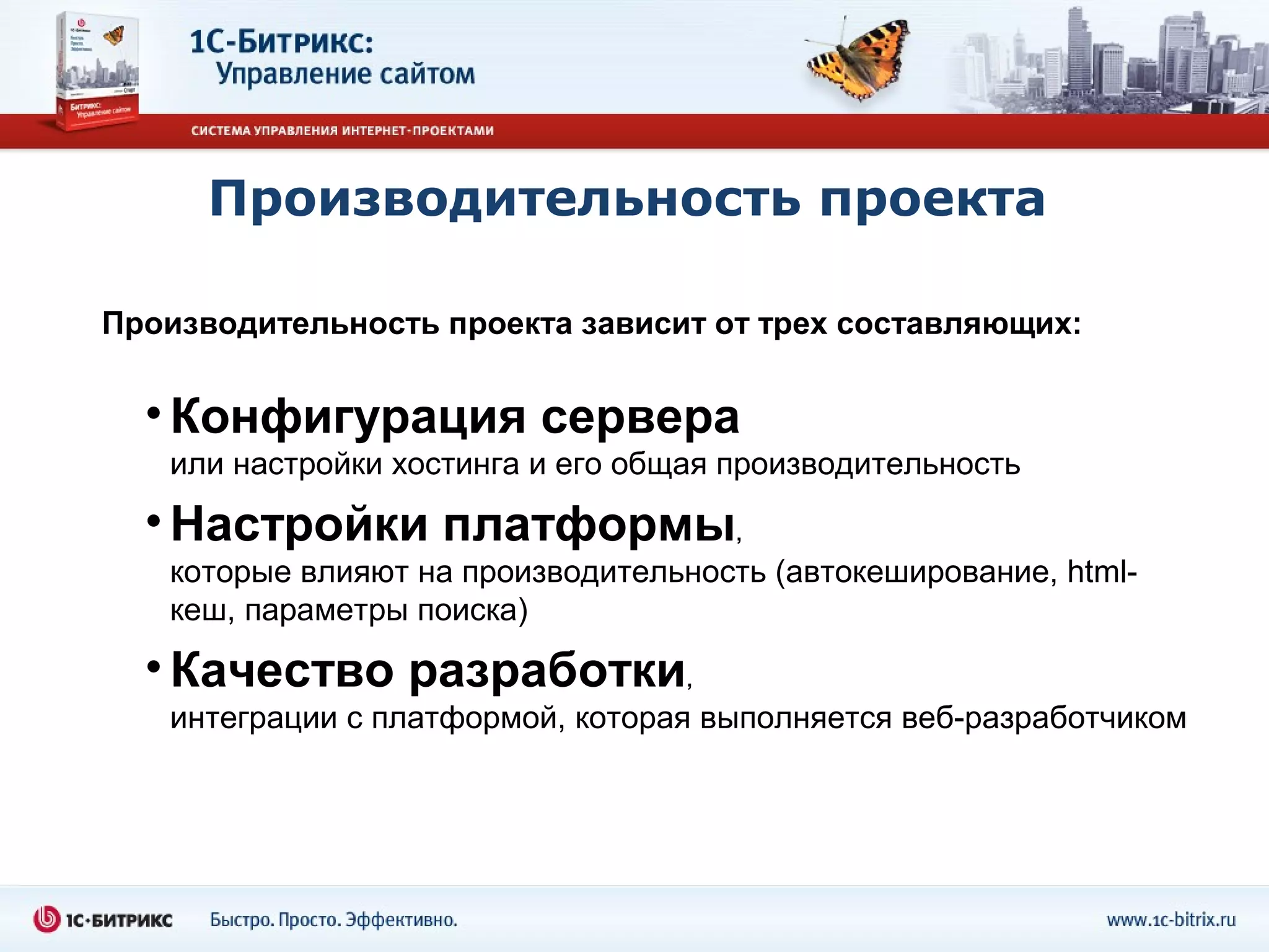 Производительность проекта

Производительность проекта зависит от трех составляющих:


  • Конфигурация сервера
   или настройки хостинга и его общая производительность

  • Настройки платформы,
   которые влияют на производительность (автокеширование, html-
   кеш, параметры поиска)

  • Качество разработки,
   интеграции с платформой, которая выполняется веб-разработчиком
 