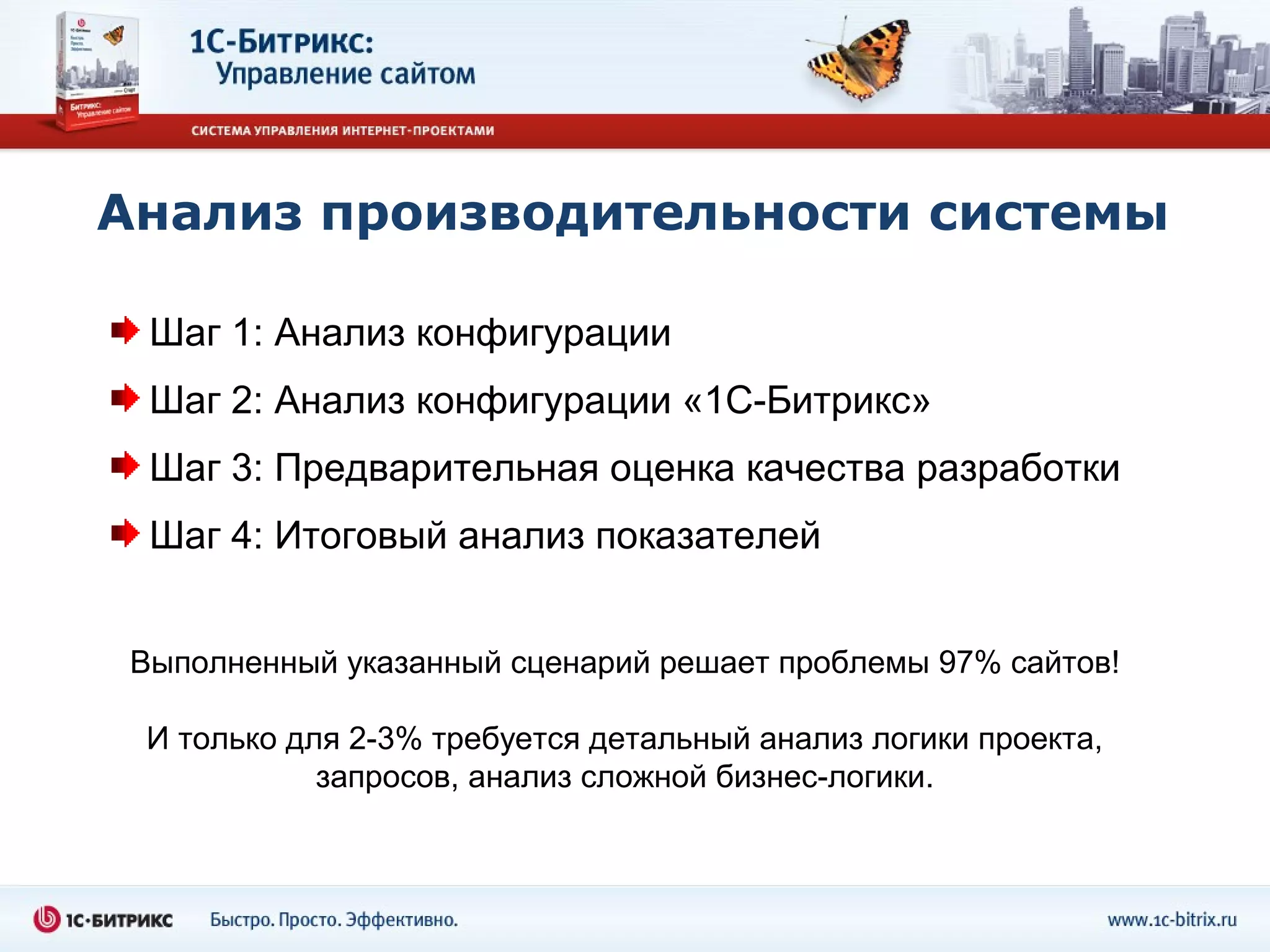 Анализ производительности системы

  Шаг 1: Анализ конфигурации
  Шаг 2: Анализ конфигурации «1С-Битрикс»
  Шаг 3: Предварительная оценка качества разработки
  Шаг 4: Итоговый анализ показателей


 Выполненный указанный сценарий решает проблемы 97% сайтов!

 И только для 2-3% требуется детальный анализ логики проекта,
            запросов, анализ сложной бизнес-логики.
 