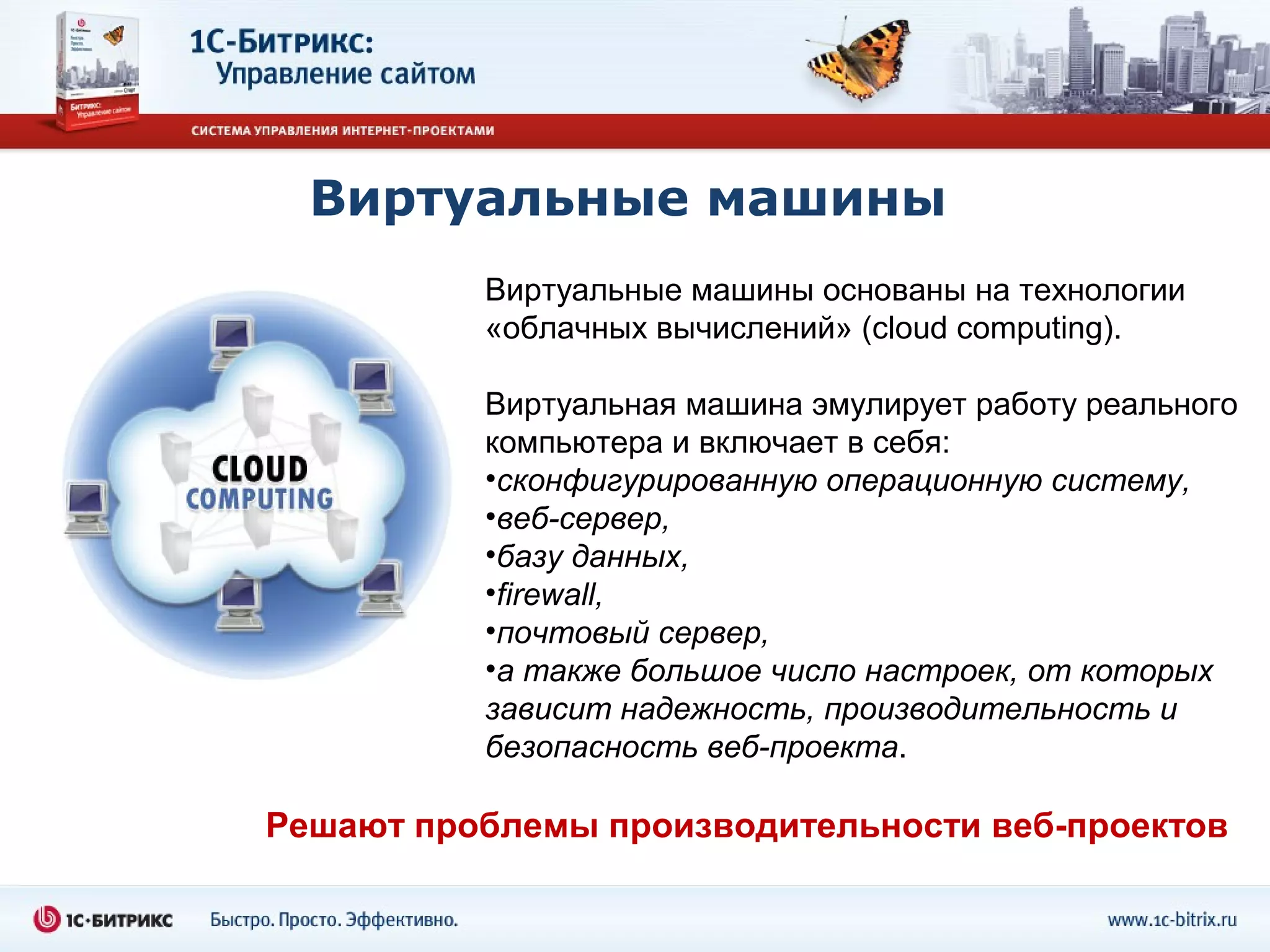 Виртуальные машины
          Виртуальные машины основаны на технологии
          «облачных вычислений» (cloud computing).

          Виртуальная машина эмулирует работу реального
          компьютера и включает в себя:
          •сконфигурированную операционную систему,
          •веб-сервер,
          •базу данных,
          •firewall,
          •почтовый сервер,
          •а также большое число настроек, от которых
          зависит надежность, производительность и
          безопасность веб-проекта.

Решают проблемы производительности веб-проектов
 