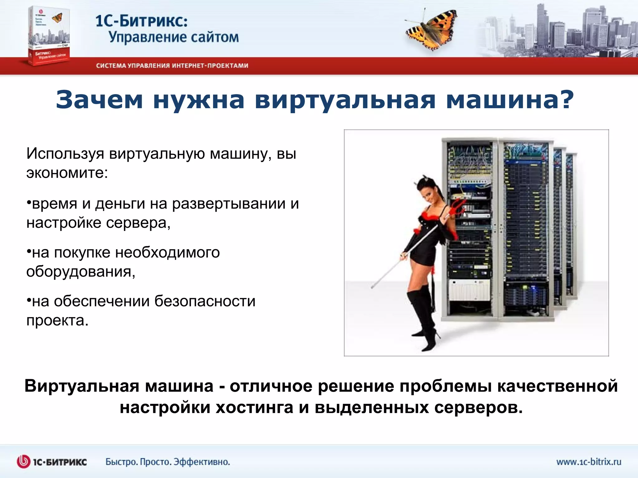 Зачем нужна виртуальная машина?

Используя виртуальную машину, вы
экономите:
•время и деньги на развертывании и
настройке сервера,
•на покупке необходимого
оборудования,
•на обеспечении безопасности
проекта.



Виртуальная машина - отличное решение проблемы качественной
         настройки хостинга и выделенных серверов.
 