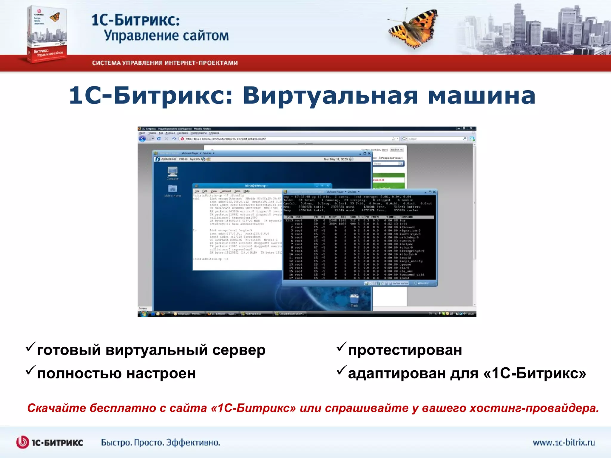 1С-Битрикс: Виртуальная машина




готовый виртуальный сервер                  протестирован
полностью настроен                          адаптирован для «1С-Битрикс»

Скачайте бесплатно с сайта «1С-Битрикс» или спрашивайте у вашего хостинг-провайдера.
 