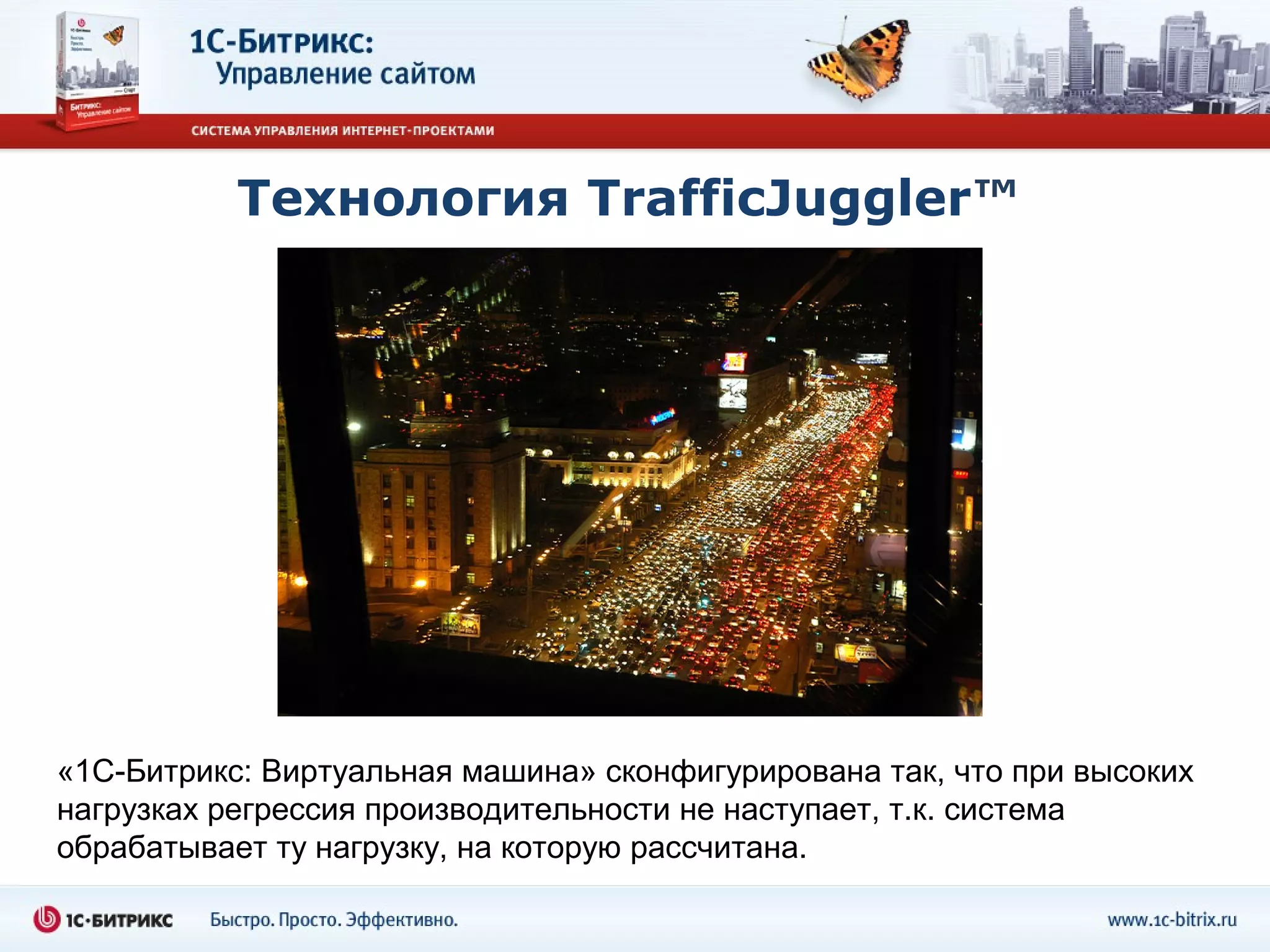 Технология TrafficJuggler™




«1С-Битрикс: Виртуальная машина» сконфигурирована так, что при высоких
нагрузках регрессия производительности не наступает, т.к. система
обрабатывает ту нагрузку, на которую рассчитана.
 