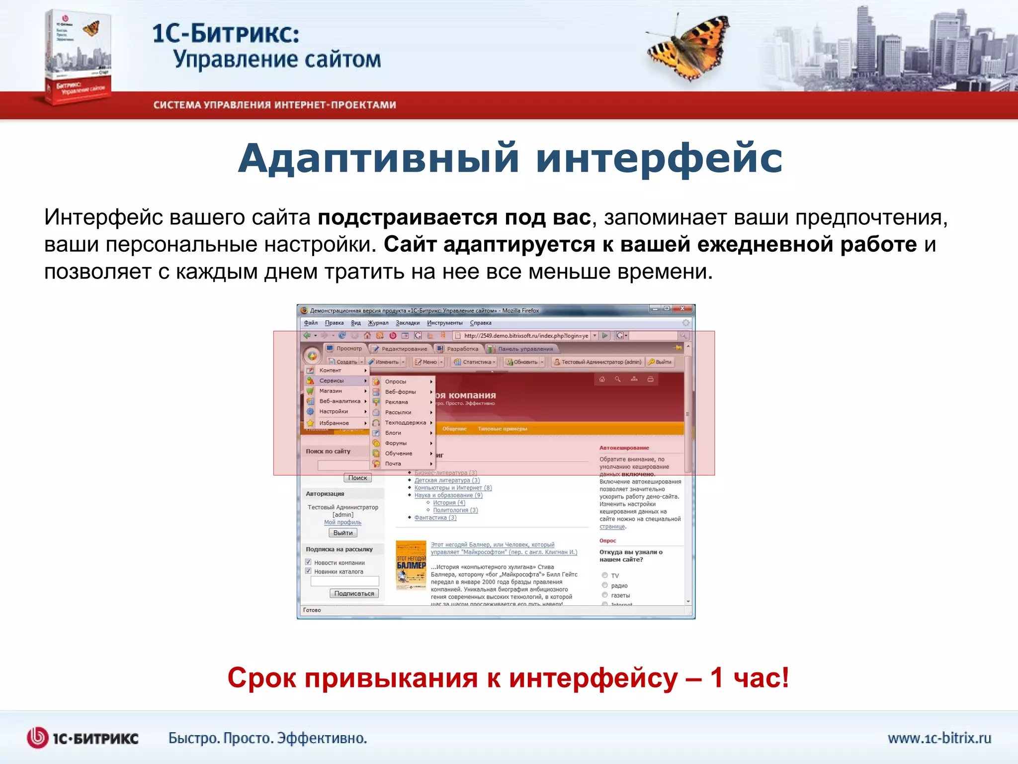 Адаптивный интерфейс
Интерфейс вашего сайта подстраивается под вас, запоминает ваши предпочтения,
ваши персональные настройки. Сайт адаптируется к вашей ежедневной работе и
позволяет с каждым днем тратить на нее все меньше времени.




               Срок привыкания к интерфейсу – 1 час!
 
