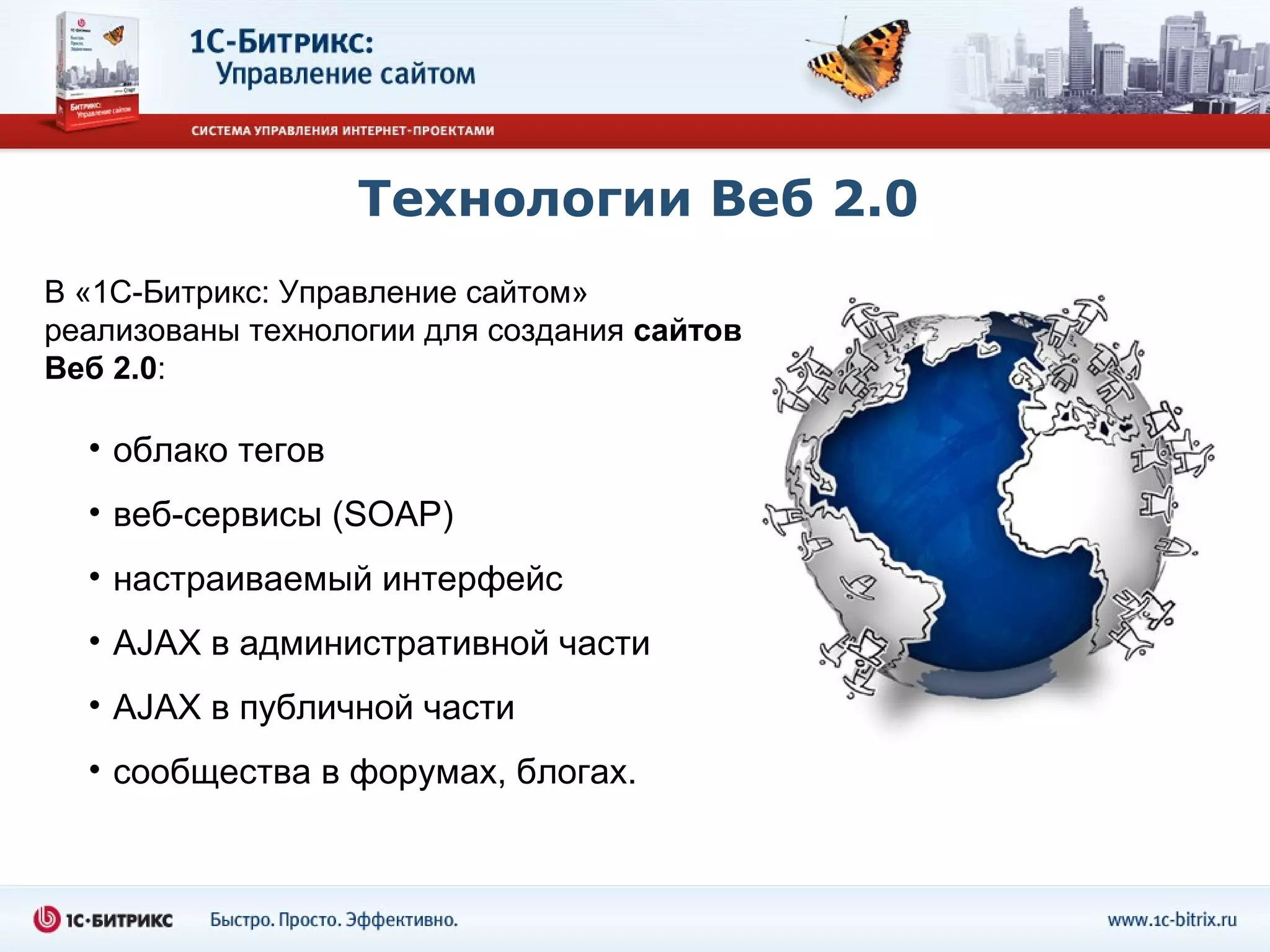 Технологии Веб 2.0
В «1С-Битрикс: Управление сайтом»
реализованы технологии для создания сайтов
Веб 2.0:

  • облако тегов
  • веб-сервисы (SOAP)
  • настраиваемый интерфейс
  • AJAX в административной части
  • AJAX в публичной части
  • сообщества в форумах, блогах.
 