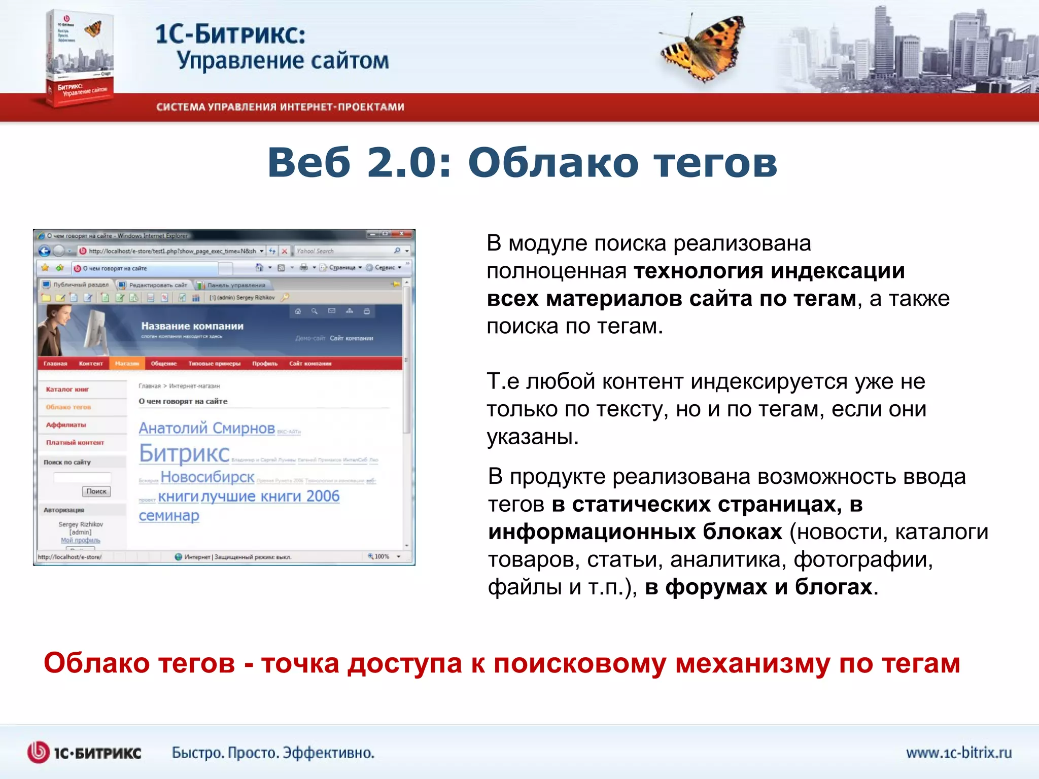 Веб 2.0: Облако тегов
                            В модуле поиска реализована
                            полноценная технология индексации
                            всех материалов сайта по тегам, а также
                            поиска по тегам.

                            Т.е любой контент индексируется уже не
                            только по тексту, но и по тегам, если они
                            указаны.
                             В продукте реализована возможность ввода
                             тегов в статических страницах, в
                             информационных блоках (новости, каталоги
                             товаров, статьи, аналитика, фотографии,
                             файлы и т.п.), в форумах и блогах.


Облако тегов - точка доступа к поисковому механизму по тегам
 