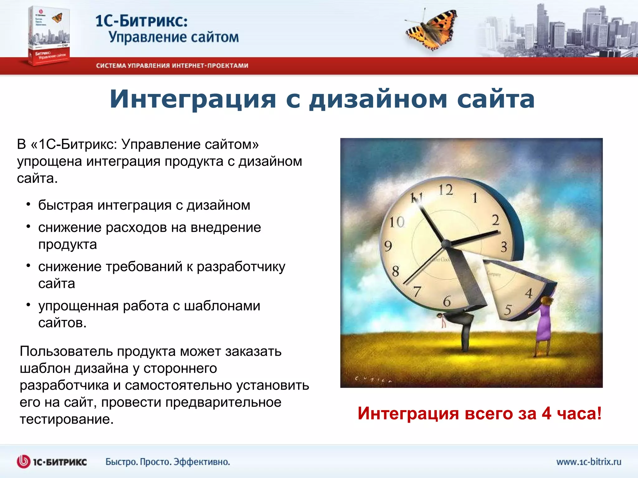 Интеграция с дизайном сайта
В «1С-Битрикс: Управление сайтом»
упрощена интеграция продукта с дизайном
сайта.
 • быстрая интеграция с дизайном
 • снижение расходов на внедрение
   продукта
 • снижение требований к разработчику
   сайта
 • упрощенная работа с шаблонами
   сайтов.

Пользователь продукта может заказать
шаблон дизайна у стороннего
разработчика и самостоятельно установить
его на сайт, провести предварительное
тестирование.                              Интеграция всего за 4 часа!
 