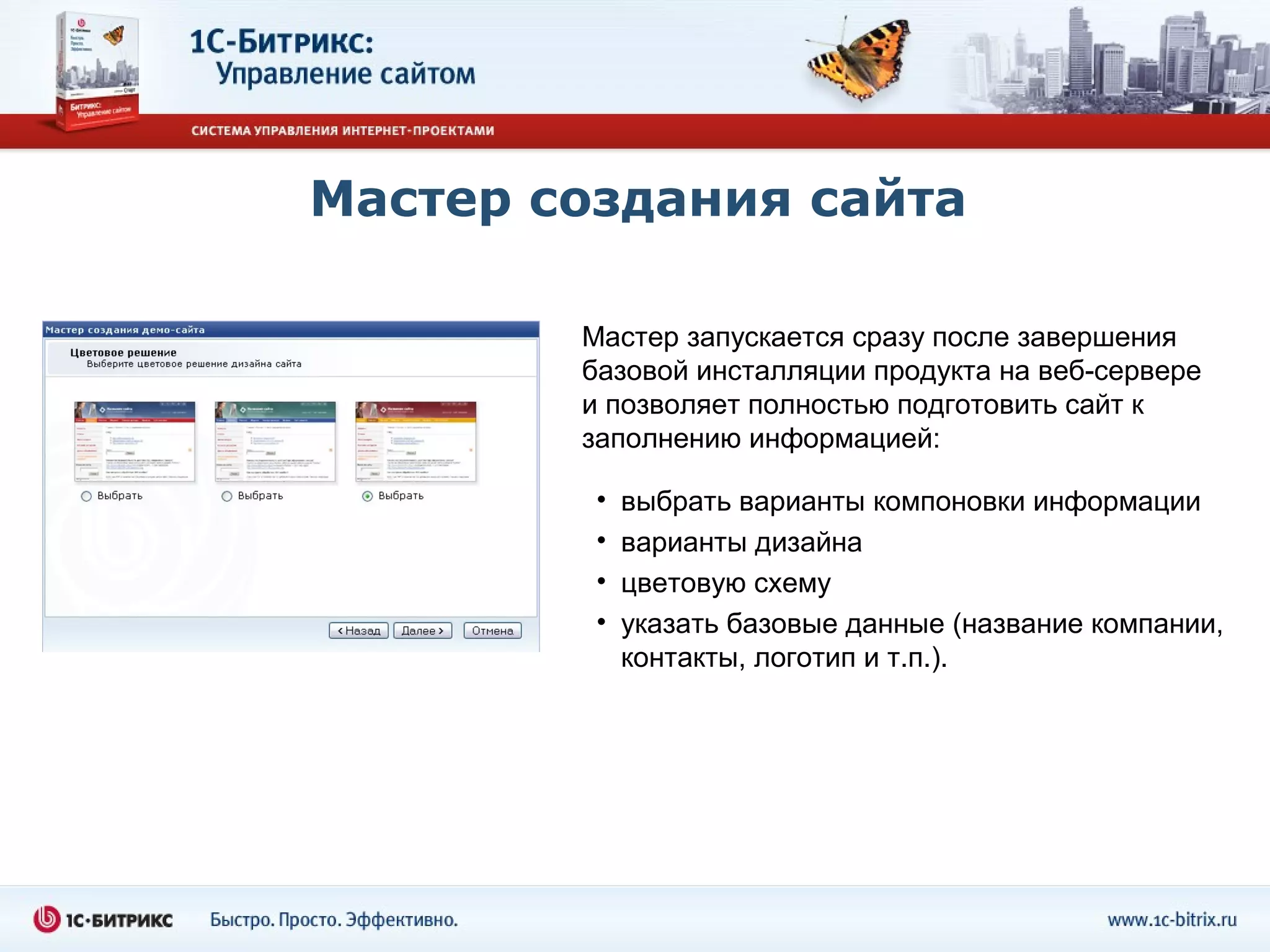 Мастер создания сайта

        Мастер запускается сразу после завершения
        базовой инсталляции продукта на веб-сервере
        и позволяет полностью подготовить сайт к
        заполнению информацией:

         •   выбрать варианты компоновки информации
         •   варианты дизайна
         •   цветовую схему
         •   указать базовые данные (название компании,
             контакты, логотип и т.п.).
 