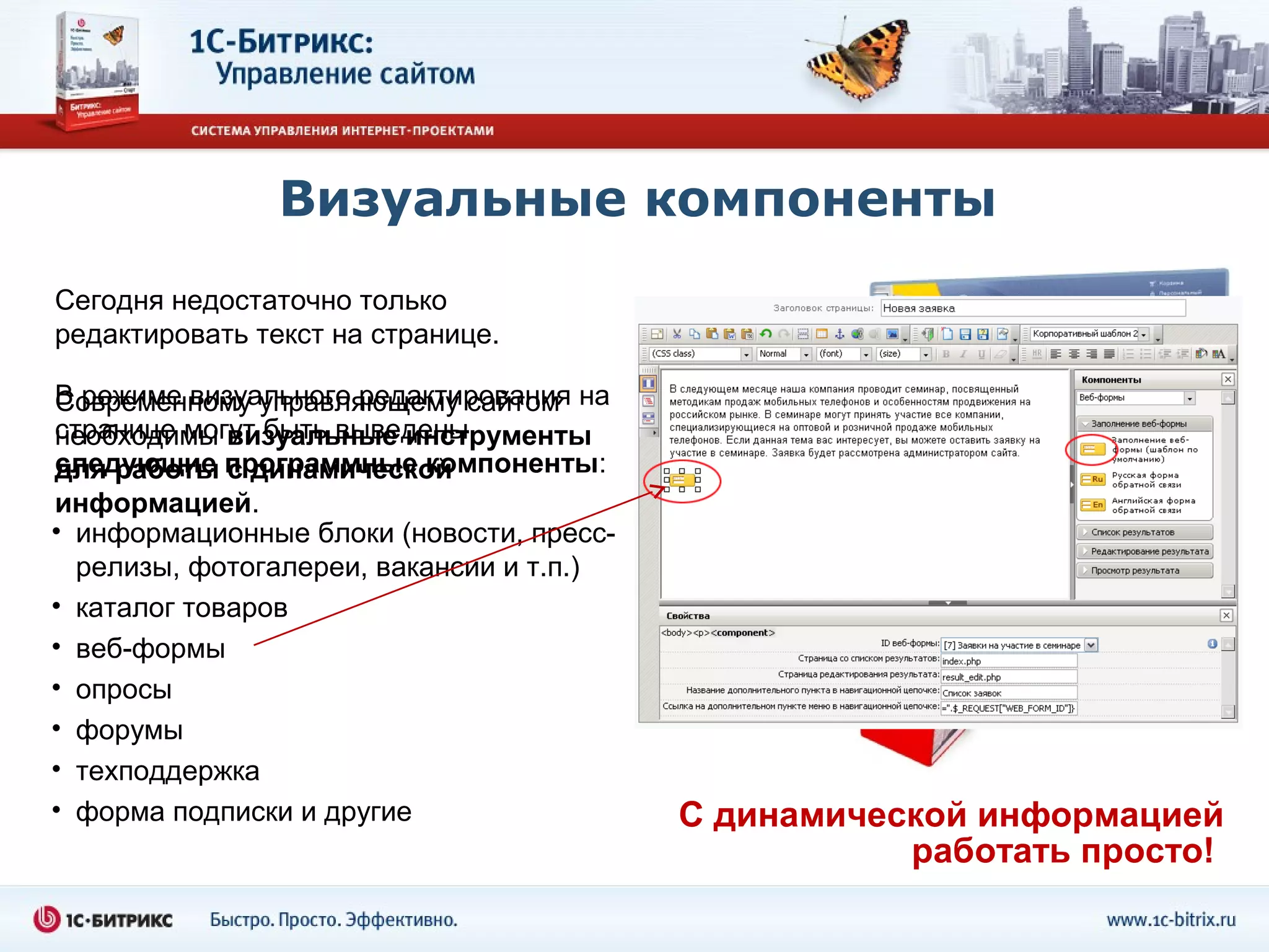 Визуальные компоненты
Сегодня недостаточно только
редактировать текст на странице.

В режиме визуального редактирования на
Современному управляющему сайтом
странице могут быть выведены
необходимы визуальные инструменты
следующие с динамической
для работы программные компоненты:
информацией.
• информационные блоки (новости, пресс-
  релизы, фотогалереи, вакансии и т.п.)
• каталог товаров
• веб-формы
• опросы
• форумы
• техподдержка
• форма подписки и другие                 С динамической информацией
                                                     работать просто!
 