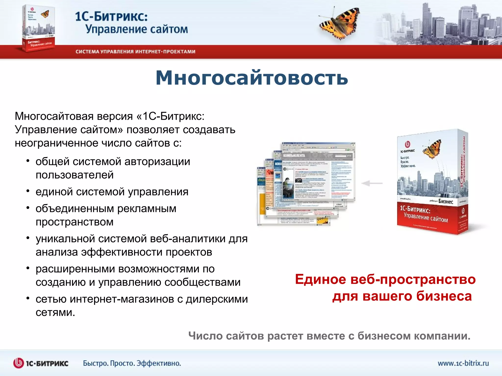Многосайтовость
Многосайтовая версия «1С-Битрикс:
Управление сайтом» позволяет создавать
неограниченное число сайтов с:
 • общей системой авторизации
   пользователей
 • единой системой управления
 • объединенным рекламным
   пространством
 • уникальной системой веб-аналитики для
   анализа эффективности проектов
 • расширенными возможностями по
   созданию и управлению сообществами         Единое веб-пространство
 • сетью интернет-магазинов с дилерскими          для вашего бизнеса
   сетями.

                             Число сайтов растет вместе с бизнесом компании.
 