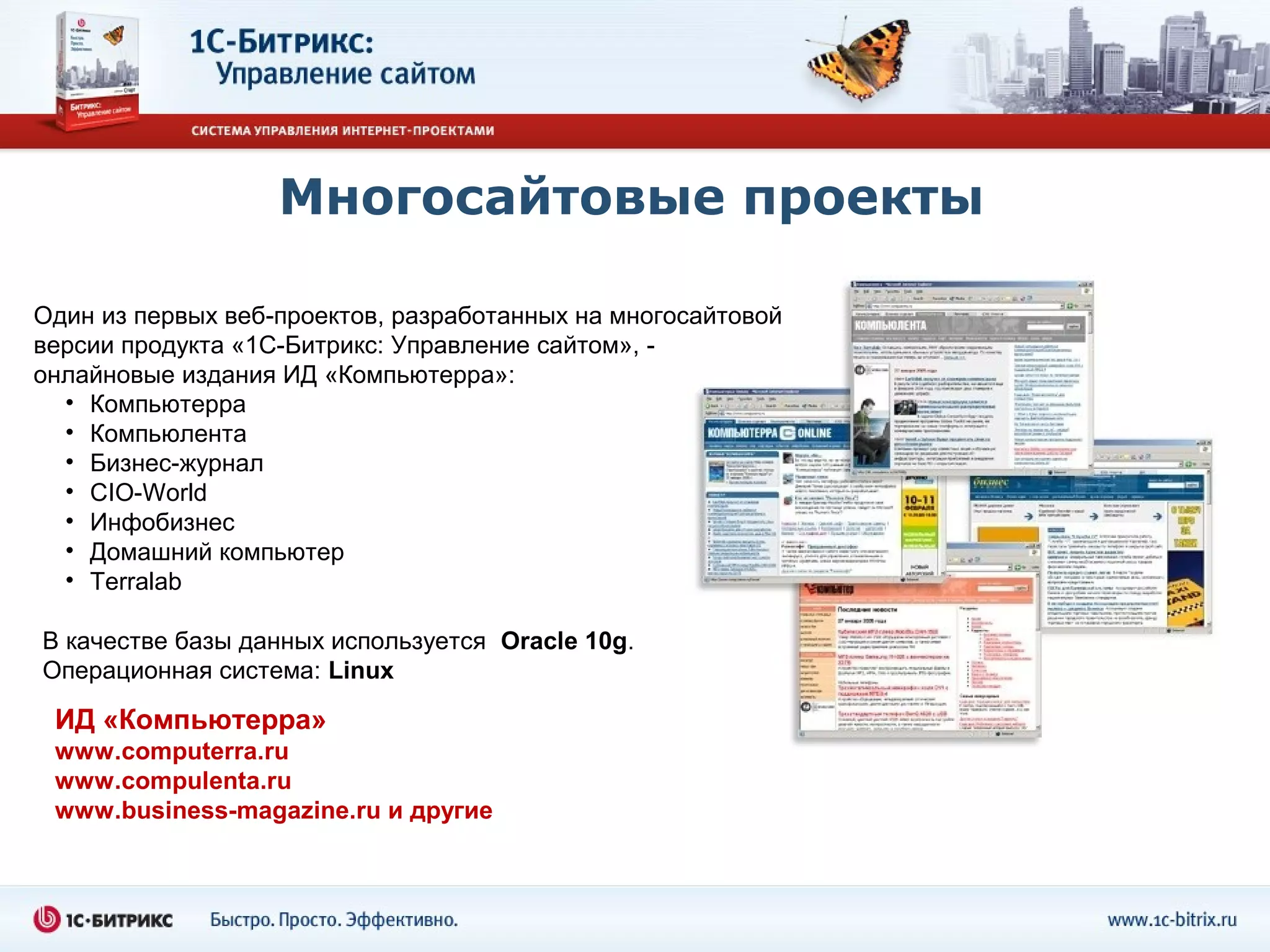 Многосайтовые проекты

Один из первых веб-проектов, разработанных на многосайтовой
версии продукта «1С-Битрикс: Управление сайтом», -
онлайновые издания ИД «Компьютерра»:
  • Компьютерра
  • Компьюлента
  • Бизнес-журнал
  • CIO-World
  • Инфобизнес
  • Домашний компьютер
  • Terralab

В качестве базы данных используется Oracle 10g.
Операционная система: Linux

 ИД «Компьютерра»
 www.computerra.ru
 www.compulenta.ru
 www.business-magazine.ru и другие
 