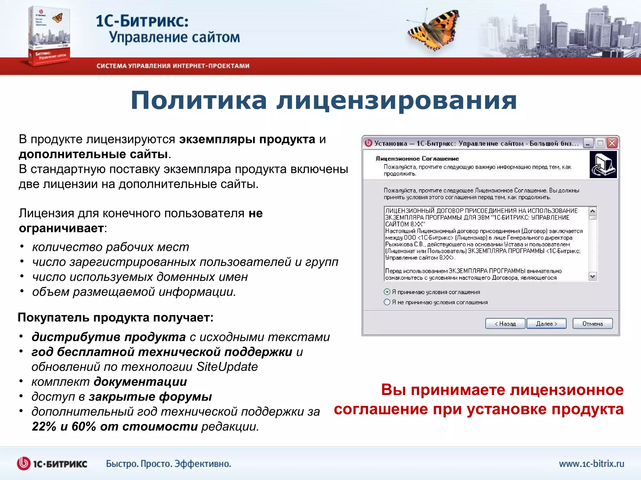 Политика лицензирования
В продукте лицензируются экземпляры продукта и
дополнительные сайты.
В стандартную поставку экземпляра продукта включены
две лицензии на дополнительные сайты.

Лицензия для конечного пользователя не
ограничивает:
• количество рабочих мест
• число зарегистрированных пользователей и групп
• число используемых доменных имен
• объем размещаемой информации.

Покупатель продукта получает:
• дистрибутив продукта с исходными текстами
• год бесплатной технической поддержки и
  обновлений по технологии SiteUpdate
• комплект документации
• доступ в закрытые форумы                           Вы принимаете лицензионное
• дополнительный год технической поддержки за   соглашение при установке продукта
  22% и 60% от стоимости редакции.
 