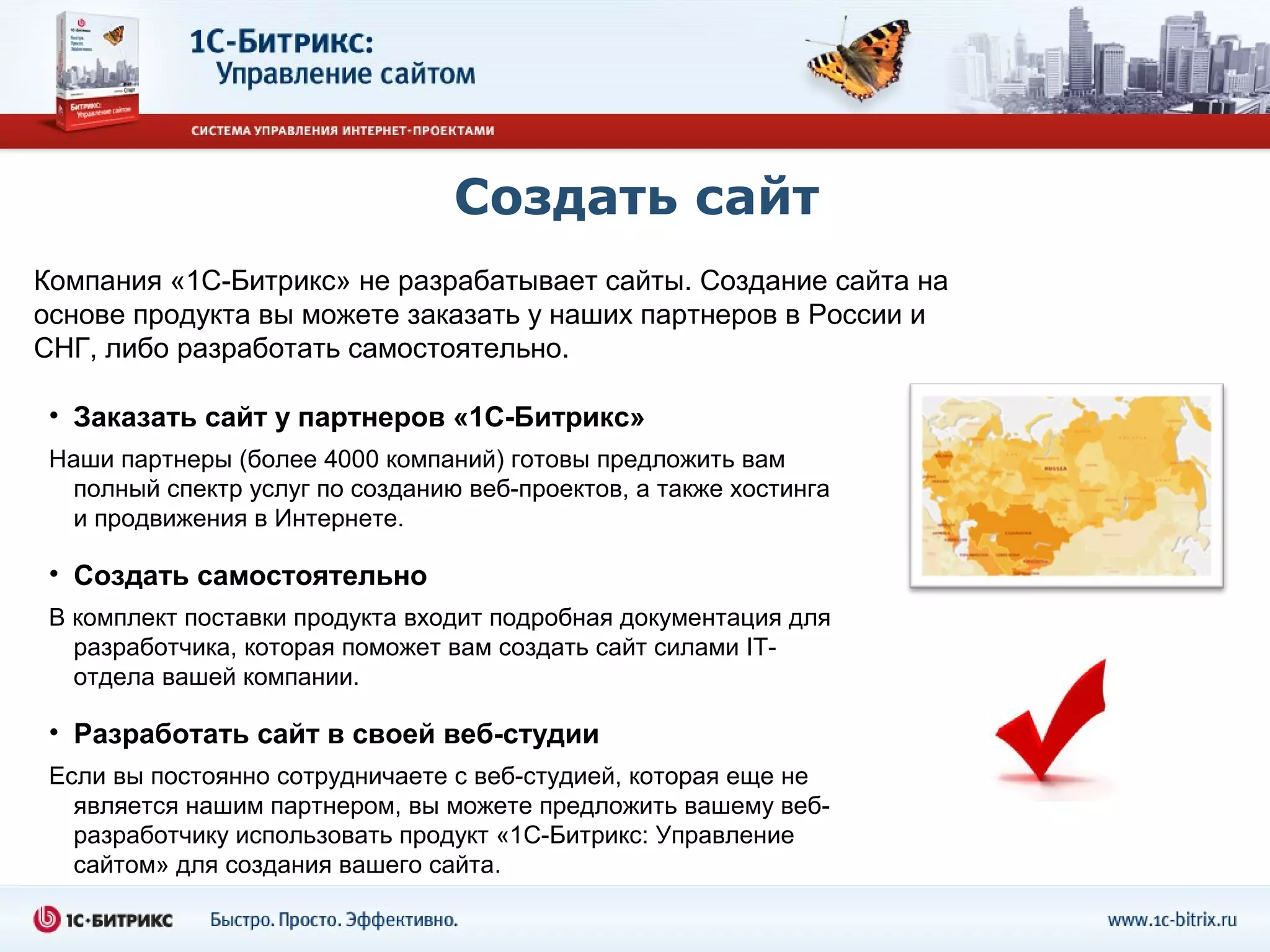 Создать сайт
Компания «1С-Битрикс» не разрабатывает сайты. Создание сайта на
основе продукта вы можете заказать у наших партнеров в России и
СНГ, либо разработать самостоятельно.

 • Заказать сайт у партнеров «1С-Битрикс»
 Наши партнеры (более 4000 компаний) готовы предложить вам
  полный спектр услуг по созданию веб-проектов, а также хостинга
  и продвижения в Интернете.

 • Создать самостоятельно
 В комплект поставки продукта входит подробная документация для
   разработчика, которая поможет вам создать сайт силами IT-
   отдела вашей компании.

 • Разработать сайт в своей веб-студии
 Если вы постоянно сотрудничаете с веб-студией, которая еще не
   является нашим партнером, вы можете предложить вашему веб-
   разработчику использовать продукт «1С-Битрикс: Управление
   сайтом» для создания вашего сайта.
 