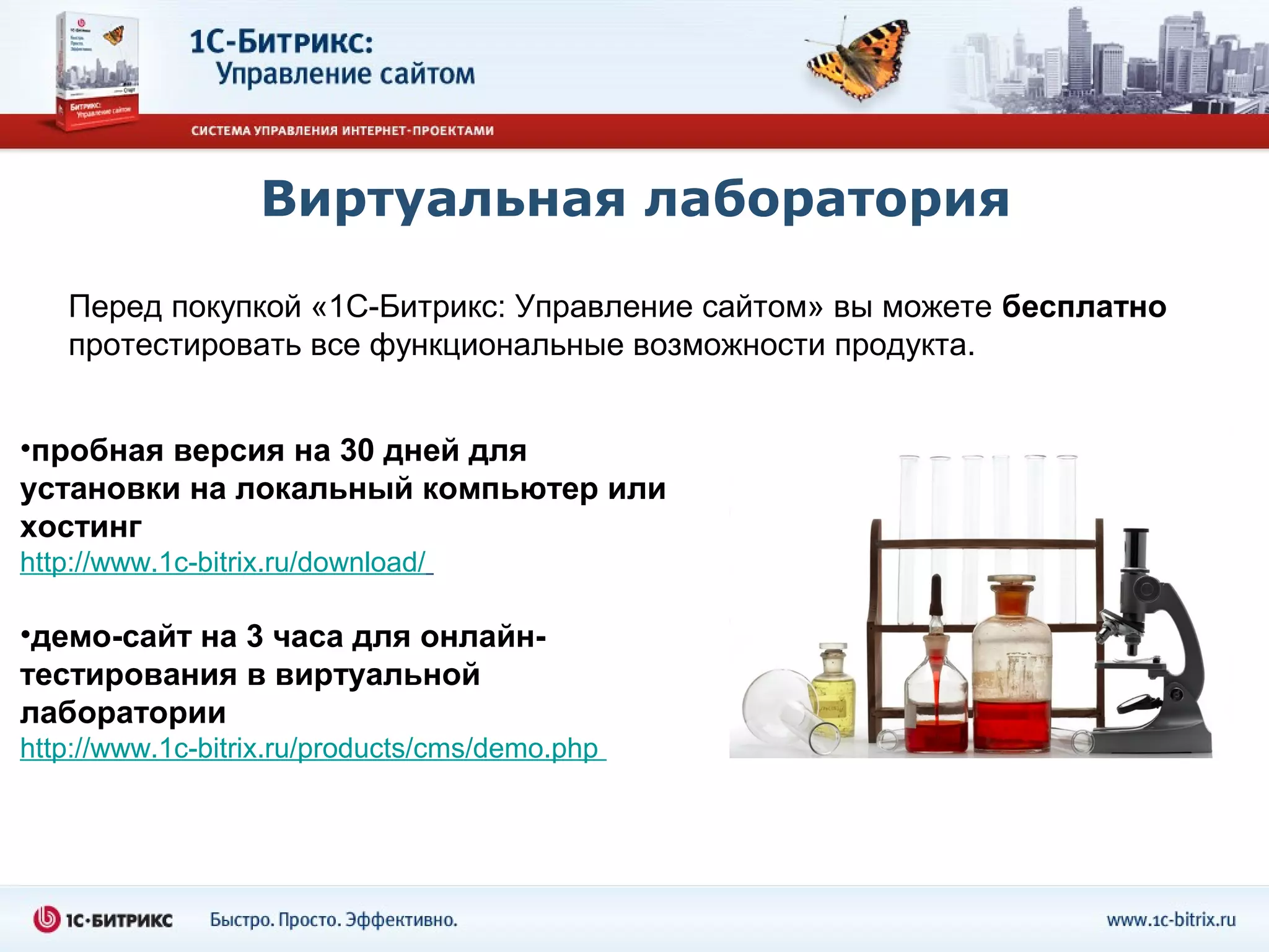 Виртуальная лаборатория

   Перед покупкой «1С-Битрикс: Управление сайтом» вы можете бесплатно
   протестировать все функциональные возможности продукта.


•пробная версия на 30 дней для
установки на локальный компьютер или
хостинг
http://www.1c-bitrix.ru/download/

•демо-сайт на 3 часа для онлайн-
тестирования в виртуальной
лаборатории
http://www.1c-bitrix.ru/products/cms/demo.php
 