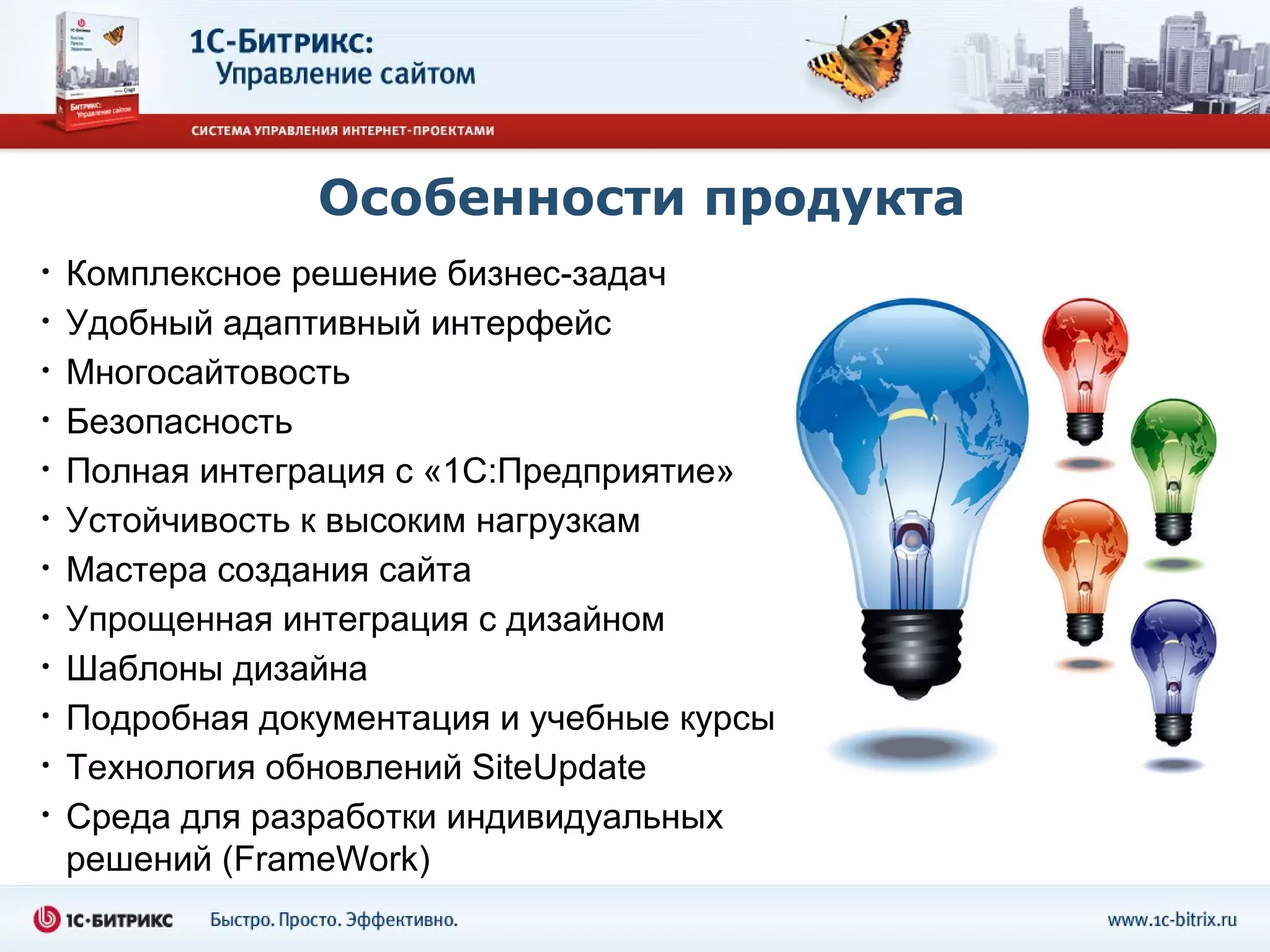 Особенности продукта
•   Комплексное решение бизнес-задач
•   Удобный адаптивный интерфейс
•   Многосайтовость
•   Безопасность
•   Полная интеграция с «1С:Предприятие»
•   Устойчивость к высоким нагрузкам
•   Мастера создания сайта
•   Упрощенная интеграция с дизайном
•   Шаблоны дизайна
•   Подробная документация и учебные курсы
•   Технология обновлений SiteUpdate
•   Среда для разработки индивидуальных
    решений (FrameWork)
 