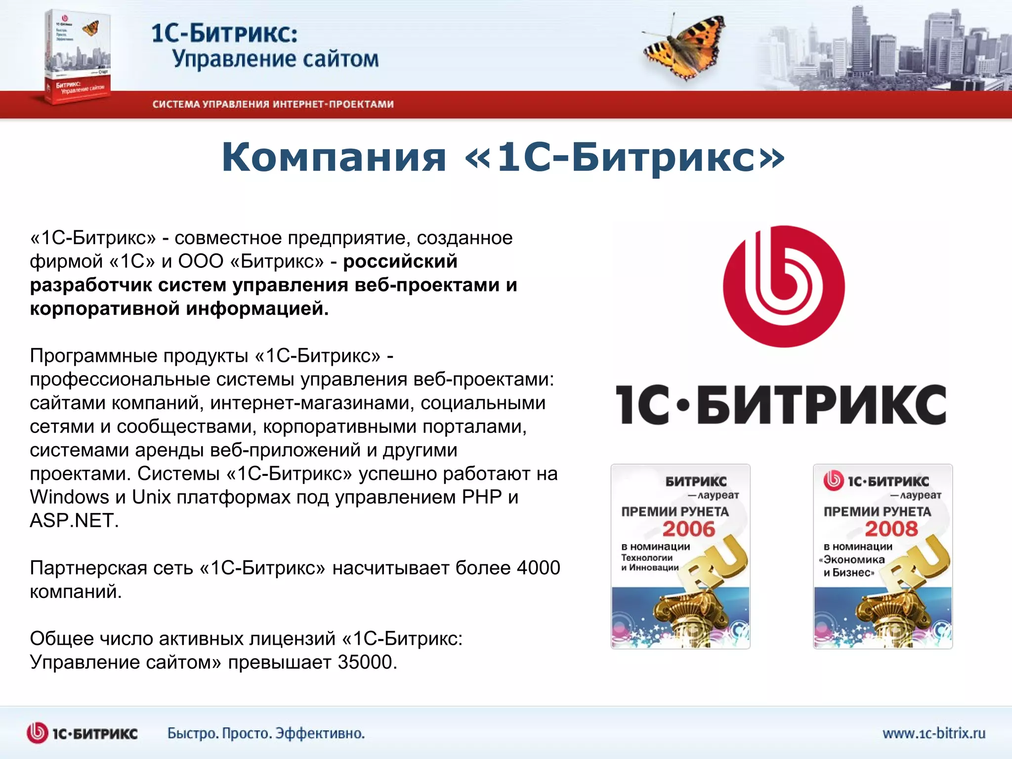 Компания «1С-Битрикс»
«1С-Битрикс» - совместное предприятие, созданное
фирмой «1С» и ООО «Битрикс» - российский
разработчик систем управления веб-проектами и
корпоративной информацией.

Программные продукты «1С-Битрикс» -
профессиональные системы управления веб-проектами:
сайтами компаний, интернет-магазинами, социальными
сетями и сообществами, корпоративными порталами,
системами аренды веб-приложений и другими
проектами. Системы «1С-Битрикс» успешно работают на
Windows и Unix платформах под управлением PHP и
ASP.NET.

Партнерская сеть «1С-Битрикс» насчитывает более 4000
компаний.

Общее число активных лицензий «1С-Битрикс:
Управление сайтом» превышает 35000.
 